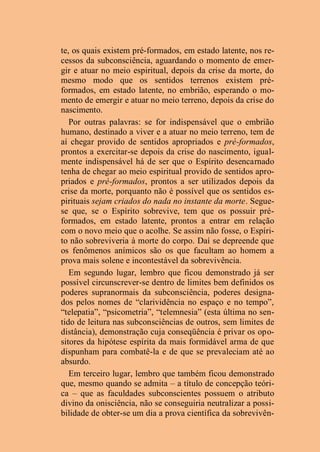 te, os quais existem pré-formados, em estado latente, nos re-
cessos da subconsciência, aguardando o momento de emer-
gir e atuar no meio espiritual, depois da crise da morte, do
mesmo modo que os sentidos terrenos existem pré-
formados, em estado latente, no embrião, esperando o mo-
mento de emergir e atuar no meio terreno, depois da crise do
nascimento.
Por outras palavras: se for indispensável que o embrião
humano, destinado a viver e a atuar no meio terreno, tem de
aí chegar provido de sentidos apropriados e pré-formados,
prontos a exercitar-se depois da crise do nascimento, igual-
mente indispensável há de ser que o Espírito desencarnado
tenha de chegar ao meio espiritual provido de sentidos apro-
priados e pré-formados, prontos a ser utilizados depois da
crise da morte, porquanto não é possível que os sentidos es-
pirituais sejam criados do nada no instante da morte. Segue-
se que, se o Espírito sobrevive, tem que os possuir pré-
formados, em estado latente, prontos a entrar em relação
com o novo meio que o acolhe. Se assim não fosse, o Espíri-
to não sobreviveria à morte do corpo. Daí se depreende que
os fenômenos anímicos são os que facultam ao homem a
prova mais solene e incontestável da sobrevivência.
Em segundo lugar, lembro que ficou demonstrado já ser
possível circunscrever-se dentro de limites bem definidos os
poderes supranormais da subconsciência, poderes designa-
dos pelos nomes de “clarividência no espaço e no tempo”,
“telepatia”, “psicometria”, “telemnesia” (esta última no sen-
tido de leitura nas subconsciências de outros, sem limites de
distância), demonstração cuja conseqüência é privar os opo-
sitores da hipótese espírita da mais formidável arma de que
dispunham para combatê-la e de que se prevaleciam até ao
absurdo.
Em terceiro lugar, lembro que também ficou demonstrado
que, mesmo quando se admita – a título de concepção teóri-
ca – que as faculdades subconscientes possuem o atributo
divino da onisciência, não se conseguiria neutralizar a possi-
bilidade de obter-se um dia a prova científica da sobrevivên-
 