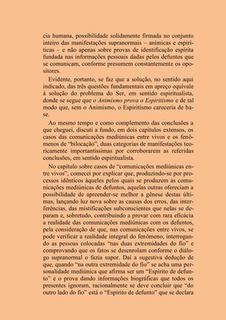 cia humana, possibilidade solidamente firmada no conjunto
inteiro das manifestações supranormais – anímicas e espirí-
ticas – e não apenas sobre provas de identificação espírita
fundada nas informações pessoais dadas pelos defuntos que
se comunicam, conforme presumem constantemente os opo-
sitores.
Evidente, portanto, se faz que a solução, no sentido aqui
indicado, das três questões fundamentais em apreço equivale
à solução do problema do Ser, em sentido espiritualista,
donde se segue que o Animismo prova o Espiritismo e de tal
modo que, sem o Animismo, o Espiritismo careceria de ba-
se.
Ao mesmo tempo e como complemento das conclusões a
que cheguei, discuti a fundo, em dois capítulos extensos, os
casos das comunicações mediúnicas entre vivos e os fenô-
menos de “bilocação”, duas categorias de manifestações teo-
ricamente importantíssimas por corroborarem as referidas
conclusões, em sentido espiritualista.
No capítulo sobre casos de “comunicações mediúnicas en-
tre vivos”, comecei por explicar que, produzindo-se por pro-
cessos idênticos àqueles pelos quais se produzem as comu-
nicações mediúnicas de defuntos, aquelas outras ofereciam a
possibilidade de apreender-se melhor a gênese destas últi-
mas, lançando luz nova sobre as causas dos erros, das inter-
ferências, das mistificações subconscientes que nelas se de-
param e, sobretudo, contribuindo a provar com rara eficácia
a realidade das comunicações mediúnicas com os defuntos,
pela consideração de que, nas comunicações entre vivos, se
pode verificar a realidade integral do fenômeno, interrogan-
do as pessoas colocadas “nas duas extremidades do fio” e
comprovando que os fatos se desenrolam conforme o diálo-
go supranormal o fazia supor. Daí a sugestiva dedução de
que, quando “na outra extremidade do fio” se acha uma per-
sonalidade mediúnica que afirma ser um “Espírito de defun-
to” e o prova dando informações biográficas que todos os
presentes ignoram, racionalmente se deve concluir que “do
outro lado do fio” está o “Espírito de defunto” que se declara
 