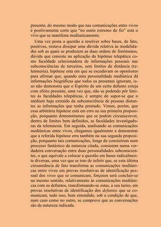 presente, do mesmo modo que nas comunicações entre vivos
é positivamente certo que “no outro extremo do fio” está o
vivo que se manifesta mediunicamente.
Uma vez posta a questão a resolver sobre bases, de fato,
positivas, restava dissipar uma dúvida relativa às modalida-
des sob as quais se produzem as duas ordens de fenômenos,
dúvida que consiste na aplicação da hipótese telepática co-
mo faculdade selecionadora de informações pessoais nas
subconsciências de terceiros, sem limites de distância (te-
lemnesia), hipótese esta em que se escudavam os opositores
para afirmar que, quando uma personalidade mediúnica dá
informações biográficas que todos os presentes ignoram, is-
so não demonstra que o Espírito de um certo defunto esteja
com efeito presente, uma vez que, não se podendo pôr limi-
tes às faculdades telepáticas, é sempre de supor-se que o
médium haja extraído da subconsciência de pessoas distan-
tes as informações que tenha prestado. Vimos, porém, que
essa arbitrária hipótese está em erro na sua primeira proposi-
ção, porquanto demonstramos que se podem circunscrever,
dentro de limites bem definidos, as faculdades investigado-
ras da telemnesia. Em seguida, analisando as comunicações
mediúnicas entre vivos, chegamos igualmente a demonstrar
que a referida hipótese erra também na sua segunda proposi-
ção, porquanto tais comunicações, longe de consistirem num
processo fantástico da natureza citada, consistem numa ver-
dadeira conversação entre duas personalidades subconscien-
tes, o que equivale a colocar a questão em bases radicalmen-
te diversas, uma vez que se tem de inferir que, se esta última
circunstância de fato transforma as comunicações mediúni-
cas entre vivos em provas resolutivas de identificação pes-
soal dos vivos que se comunicam, forçosos será concluir-se
no mesmo sentido, relativamente às comunicações mediúni-
cas com os defuntos, transformando-se estas, a seu turno, em
provas resolutivas de identificação dos defuntos que se co-
municam, tudo isso, bem entendido, sob a condição de que,
num caso como no outro, se comprove que as conversações
são da natureza indicada.
 