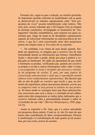 Firmado isto, segue-se que a solução, no sentido apontado,
da importante questão referente às modalidades sob as quais
se desenvolvem as relações supranormais entre “dois psi-
quismos de vivos” assume notabilíssimo valor teórico. Não
será, pois, ocioso informar que o Dr Eugène Osty já chegara
às mesmas conclusões, investigando os fenômenos de “me-
tagnomia” (lucidez sonambúlica), com respeito aos quais as-
sinalara que, longe de tratar-se de faculdades supranormais
capazes de selecionar informações na subconsciência de ter-
ceiros, o que há é uma conversação entre dois psiquismos
postos em relação entre si. Eis como ele se exprime:
“... Na realidade, é-se vítima de uma ilusão quando, fun-
dado em aparências, se imagina que o sensitivo tira de uma
mentalidade latente as informações que fornece. Semelhante
ilusão o observador a perde, desde que peça à prática a ex-
plicação ao fenômeno. Só então ele apreenderá de que modo
o fenômeno se produz, verificando que, quando um sensitivo
se propõe a revelar a outros informações sobre vidas vividas,
o seu psiquismo se torna o incitador que provoca a ativida-
de do psiquismo de revelar. É, pois, por uma espécie de
conversação subconsciente e atual que a reprodução mental
elabora esses conhecimentos supranormais. Daí decorre que
não se tem de pedir ao sensitivo que revele o que, no mo-
mento da experiência, pense uma pessoa distante, porém que
se comporte como se essa pessoa se achasse na sua presen-
ça. Só desse modo se consegue fazer que duas subconsciên-
cias conversem uma com a outra e o resultado de tal colabo-
ração entre dois psiquismos se traduz pelas indicações que o
sensitivo ministra sobre a personalidade distante e sobre as
vicissitudes da sua vida.” (Revista Metapsíquica, 1926, págs.
14-15).
Assim se exprimiu o Dr. Osty, que é a maior autoridade
em pesquisas dessa ordem. Como se vê, não fiz mais do que
trazer uma contribuição de fatos excepcionalmente eficazes
à confirmação e à corroboração de tudo quanto já ele assina-
lara, por sua conta, acerca do assunto.
 