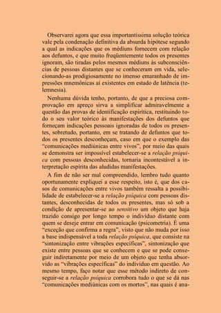 Observarei agora que essa importantíssima solução teórica
vale pela condenação definitiva da absurda hipótese segundo
a qual as indicações que os médiuns fornecem com relação
aos defuntos, e que muito freqüentemente todos os presentes
ignoram, são tiradas pelos mesmos médiuns às subconsciên-
cias de pessoas distantes que se conheceram em vida, sele-
cionando-as prodigiosamente no imenso emaranhado de im-
pressões mnemônicas aí existentes em estado de latência (te-
lemnesia).
Nenhuma dúvida tenho, portanto, de que a preciosa com-
provação em apreço sirva a simplificar admiravelmente a
questão das provas de identificação espirítica, restituindo to-
do o seu valor teórico às manifestações dos defuntos que
forneçam indicações pessoais ignoradas de todos os presen-
tes, sobretudo, portanto, em se tratando de defuntos que to-
dos os presentes desconheçam, caso em que o exemplo das
“comunicações mediúnicas entre vivos”, por meio das quais
se demonstra ser impossível estabelecer-se a relação psíqui-
ca com pessoas desconhecidas, tornaria incontestável a in-
terpretação espírita das aludidas manifestações.
A fim de não ser mal compreendido, lembro tudo quanto
oportunamente expliquei a esse respeito, isto é, que dos ca-
sos de comunicações entre vivos também ressalta a possibi-
lidade de estabelecer-se a relação psíquica com pessoas dis-
tantes, desconhecidas de todos os presentes, mas só sob a
condição de apresentar-se ao sensitivo um objeto que haja
trazido consigo por longo tempo o indivíduo distante com
quem se deseje entrar em comunicação (psicometria). É uma
“exceção que confirma a regra”, visto que não muda por isso
a base indispensável a toda relação psíquica, que consiste na
“sintonização entre vibrações específicas”, sintonização que
existe entre pessoas que se conhecem e que se pode conse-
guir indiretamente por meio de um objeto que tenha absor-
vido as “vibrações específicas” do indivíduo em questão. Ao
mesmo tempo, faço notar que esse método indireto de con-
seguir-se a relação psíquica corrobora tudo o que se dá nas
“comunicações mediúnicas com os mortos”, nas quais é ana-
 