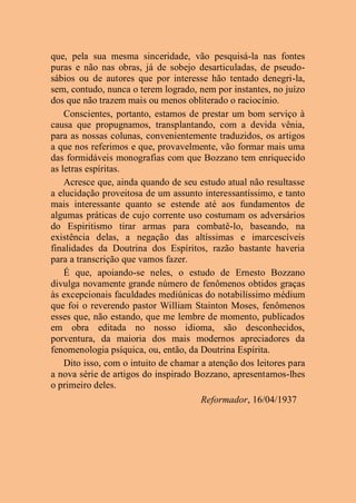 que, pela sua mesma sinceridade, vão pesquisá-la nas fontes
puras e não nas obras, já de sobejo desarticuladas, de pseudo-
sábios ou de autores que por interesse hão tentado denegri-la,
sem, contudo, nunca o terem logrado, nem por instantes, no juízo
dos que não trazem mais ou menos obliterado o raciocínio.
Conscientes, portanto, estamos de prestar um bom serviço à
causa que propugnamos, transplantando, com a devida vênia,
para as nossas colunas, convenientemente traduzidos, os artigos
a que nos referimos e que, provavelmente, vão formar mais uma
das formidáveis monografias com que Bozzano tem enriquecido
as letras espíritas.
Acresce que, ainda quando de seu estudo atual não resultasse
a elucidação proveitosa de um assunto interessantíssimo, e tanto
mais interessante quanto se estende até aos fundamentos de
algumas práticas de cujo corrente uso costumam os adversários
do Espiritismo tirar armas para combatê-lo, baseando, na
existência delas, a negação das altíssimas e imarcescíveis
finalidades da Doutrina dos Espíritos, razão bastante haveria
para a transcrição que vamos fazer.
É que, apoiando-se neles, o estudo de Ernesto Bozzano
divulga novamente grande número de fenômenos obtidos graças
às excepcionais faculdades mediúnicas do notabilíssimo médium
que foi o reverendo pastor William Stainton Moses, fenômenos
esses que, não estando, que me lembre de momento, publicados
em obra editada no nosso idioma, são desconhecidos,
porventura, da maioria dos mais modernos apreciadores da
fenomenologia psíquica, ou, então, da Doutrina Espírita.
Dito isso, com o intuito de chamar a atenção dos leitores para
a nova série de artigos do inspirado Bozzano, apresentamos-lhes
o primeiro deles.
Reformador, 16/04/1937
 