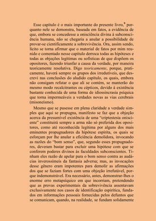 Esse capítulo é o mais importante do presente livro,9
por-
quanto nele se demonstra, baseada em fatos, a evidência de
que, embora se concedesse a onisciência divina à subconsci-
ência humana, não se chegaria a anular a possibilidade de
provar-se cientificamente a sobrevivência. Ora, assim sendo,
lícito se torna afirmar que o material de fatos por mim reu-
nido e comentado nesse capítulo derroca todas as hipóteses e
todas as objeções legítimas ou sofísticas de que dispõem os
opositores, fazendo triunfar a causa da verdade, por maneira
teoricamente resolutiva. Digo teoricamente, porque, prati-
camente, haverá sempre os grupos dos irredutíveis, que des-
crevi nas conclusões do aludido capítulo, os quais, embora
não consigam refutar o que ali se contém, se manterão do
mesmo modo recalcitrantes ou cépticos, devido à existência
bastante conhecida de uma forma de idiossincrasia psíquica
que torna impermeáveis a verdades novas as vias cerebrais
(misoneísmo).
Mesmo que se pusesse em plena claridade a verdade sim-
ples que aqui se propugna, manifesto se faz que a objeção
acerca da presumível existência de uma “criptestesia onisci-
ente” constituirá sempre a arma não só preferida dos oposi-
tores, como até reconhecida legítima por alguns dos mais
eminentes propugnadores da hipótese espírita, os quais se
esforçam por lhe anular a eficiência demolidora, invocando
as razões do “bom senso”, que, segundo esses propugnado-
res, deveram bastar para excluir uma hipótese com que se
conferem poderes divinos às faculdades subconscientes. Ti-
nham eles razão de apelar para o bom senso contra as audá-
cias inverossímeis da fantasia adversa; mas, as invocações
desse gênero eram impotentes para demolir as afirmações
dos que se faziam fortes com uma objeção irrefutável, por-
que indemonstrável. Era necessário, antes, demonstrar-lhes o
enorme erro metapsíquico em que incorriam, pretendendo
que as provas experimentais da sobrevivência assentavam
exclusivamente nos casos de identificação espirítica, funda-
dos em informações pessoais fornecidas pelos defuntos que
se comunicam, quando, na realidade, se fundam solidamente
 
