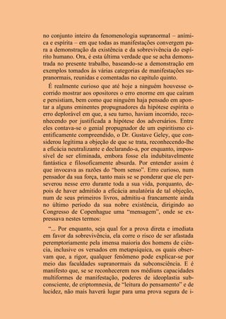 no conjunto inteiro da fenomenologia supranormal – aními-
ca e espírita – em que todas as manifestações convergem pa-
ra a demonstração da existência e da sobrevivência do espí-
rito humano. Ora, é esta última verdade que se acha demons-
trada no presente trabalho, baseando-se a demonstração em
exemplos tomados às várias categorias de manifestações su-
pranormais, reunidas e comentadas no capítulo quinto.
É realmente curioso que até hoje a ninguém houvesse o-
corrido mostrar aos opositores o erro enorme em que caíram
e persistiam, bem como que ninguém haja pensado em apon-
tar a alguns eminentes propugnadores da hipótese espírita o
erro deplorável em que, a seu turno, haviam incorrido, reco-
nhecendo por justificada a hipótese dos adversários. Entre
eles contava-se o genial propugnador de um espiritismo ci-
entificamente compreendido, o Dr. Gustave Geley, que con-
siderou legítima a objeção de que se trata, reconhecendo-lhe
a eficácia neutralizante e declarando-a, por enquanto, impos-
sível de ser eliminada, embora fosse ela indubitavelmente
fantástica e filosoficamente absurda. Por entender assim é
que invocava as razões do “bom senso”. Erro curioso, num
pensador da sua força, tanto mais se se ponderar que ele per-
severou nesse erro durante toda a sua vida, porquanto, de-
pois de haver admitido a eficácia anulatória de tal objeção,
num de seus primeiros livros, admitiu-a francamente ainda
no último período da sua nobre existência, dirigindo ao
Congresso de Copenhague uma “mensagem”, onde se ex-
pressava nestes termos:
“... Por enquanto, seja qual for a prova direta e imediata
em favor da sobrevivência, ela corre o risco de ser afastada
peremptoriamente pela imensa maioria dos homens de ciên-
cia, inclusive os versados em metapsíquica, os quais obser-
vam que, a rigor, qualquer fenômeno pode explicar-se por
meio das faculdades supranormais da subconsciência. E é
manifesto que, se se reconhecerem nos médiuns capacidades
multiformes de manifestação, poderes de ideoplastia sub-
consciente, de criptomnesia, de “leitura do pensamento” e de
lucidez, não mais haverá lugar para uma prova segura de i-
 