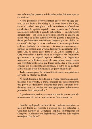 nas informações pessoais ministradas pelos defuntos que se
comunicam.
A este propósito, ocorre acentuar que o erro em que caí-
ram, de um lado, o Dr. Geley e, de outro lado, o Dr. Osty,
constitui notável exemplo a confirmar tudo o que afirmei nas
conclusões do quinto capítulo, com relação ao fenômeno
psicológico referente à grande dificuldade – singularmente
generalizada – de terem-se presentes sempre ao critério da
razão todos os dados constitutivos da questão a resolver-se,
dados perfeitamente conhecidos daquele que os olvida. A
conseqüência é que o raciocínio humano quase sempre induz
e deduz fundado em processos – às vezes extremamente –
parciais de síntese, que levam a lastimáveis conclusões errô-
neas. Ora, no nosso caso, tanto o Dr. Geley, quanto o Dr.
Osty conheciam a fundo todas as categorias de fenômenos
que enumerei no capítulo quinto; todavia, em chegando o
momento de utilizá-las, antes de concluírem, esqueceram-
nas completamente, pelo que foram ambos ter a conclusões
erradas, um no empenho de defender, o outro no de destruir
as bases da solução espiritualista do problema do Ser!
Tudo isso revigora, de modo eficientíssimo, a seguinte ob-
servação de Stanley de Brath:
“É notabilíssimo o fato de que a grande maioria dos espiri-
tualistas e, sobretudo, a grande maioria dos seus opositores
dão prova de deplorável incapacidade para firmarem soli-
damente suas convicções, ou suas opugnações, sobre o con-
junto dos fatos pesquisados.”
É precisamente assim e essa comprovação tem o valor de
um ensinamento solene, que nunca se deverá esquecer.
*
Concluo epilogando novamente as resultantes obtidas e o
faço em forma de resposta à questão que me submeteu o
Conselho Diretor do Congresso Espírita Internacional de
Glasgow: “Animismo ou Espiritismo? Qual dos dois explica
o conjunto dos fatos?”
 