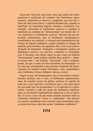 Respondo: Nem um, nem outro, pois que ambos são indis-
pensáveis à explicação do conjunto dos fenômenos supra-
normais, cumprindo se observe, a propósito, que eles são e-
feitos de uma causa única: o espírito humano que, quando se
manifesta em momentos fugazes, durante a existência “en-
carnada”, determina os fenômenos anímicos e, quando se
manifesta na condição de “desencarnado” no mundo dos vi-
vos, determina os fenômenos espíritas. Decorre daí um im-
portante ensinamento: que os fenômenos metapsíquicos,
considerados em conjunto, a começar pela modestíssima tip-
tologia da trípode mediúnica e pelos estalidos no âmago da
madeira, para terminar nas aparições dos vivos e nas materi-
alizações de fantasmas vitalizados e inteligentes, podem ser
fenômenos anímicos ou espíritas, conforme as circunstân-
cias. É racional, com efeito, supor-se que o que um Espírito
“desencarnado” pode realizar também deve podê-lo – embo-
ra menos bem – um Espírito “encarnado”, sob a condição,
porém, de que se ache em fase transitória de diminuição vi-
tal, fase que corresponde a um processo incipiente de desen-
carnação do Espírito (sono fisiológico, sono sonambúlico,
sono mediúnico, êxtase, delíquio, narcose, coma).
Segue-se que, em metapsíquica, faz-se necessário constan-
temente analisar, caso a caso, os fenômenos supranormais,
antes de concluir acerca da gênese anímica ou espírita de
cada um, o que equivale a reconhecer que o erro mais grave
em que pode cair um pesquisador é o de apressar-se a gene-
ralizar, estender a todo um grupo de fenômenos supranor-
mais as conclusões legitimamente aplicáveis a um só episó-
dio. E é esse o erro em que muito amiúde incorrem tanto os
“animistas totalitários” como os “espiritistas”. Nos primei-
ros, porém, semelhante erro constitui regra sistemática, pois,
se assim não fosse, eles não seriam “animistas totalitários”.
FIM
 