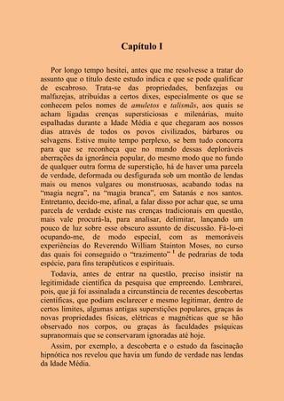 Capítulo I
Por longo tempo hesitei, antes que me resolvesse a tratar do
assunto que o título deste estudo indica e que se pode qualificar
de escabroso. Trata-se das propriedades, benfazejas ou
malfazejas, atribuídas a certos dixes, especialmente os que se
conhecem pelos nomes de amuletos e talismãs, aos quais se
acham ligadas crenças supersticiosas e milenárias, muito
espalhadas durante a Idade Média e que chegaram aos nossos
dias através de todos os povos civilizados, bárbaros ou
selvagens. Estive muito tempo perplexo, se bem tudo concorra
para que se reconheça que no mundo dessas deploráveis
aberrações da ignorância popular, do mesmo modo que no fundo
de qualquer outra forma de superstição, há de haver uma parcela
de verdade, deformada ou desfigurada sob um montão de lendas
mais ou menos vulgares ou monstruosas, acabando todas na
“magia negra”, na “magia branca”, em Satanás e nos santos.
Entretanto, decido-me, afinal, a falar disso por achar que, se uma
parcela de verdade existe nas crenças tradicionais em questão,
mais vale procurá-la, para analisar, delimitar, lançando um
pouco de luz sobre esse obscuro assunto de discussão. Fá-lo-ei
ocupando-me, de modo especial, com as memoráveis
experiências do Reverendo William Stainton Moses, no curso
das quais foi conseguido o “trazimento” 1
de pedrarias de toda
espécie, para fins terapêuticos e espirituais.
Todavia, antes de entrar na questão, preciso insistir na
legitimidade científica da pesquisa que empreendo. Lembrarei,
pois, que já foi assinalada a circunstância de recentes descobertas
científicas, que podiam esclarecer e mesmo legitimar, dentro de
certos limites, algumas antigas superstições populares, graças às
novas propriedades físicas, elétricas e magnéticas que se hão
observado nos corpos, ou graças às faculdades psíquicas
supranormais que se conservaram ignoradas até hoje.
Assim, por exemplo, a descoberta e o estudo da fascinação
hipnótica nos revelou que havia um fundo de verdade nas lendas
da Idade Média.
 