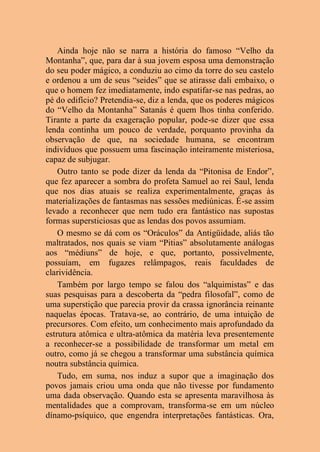 Ainda hoje não se narra a história do famoso “Velho da
Montanha”, que, para dar à sua jovem esposa uma demonstração
do seu poder mágico, a conduziu ao cimo da torre do seu castelo
e ordenou a um de seus “seides” que se atirasse dali embaixo, o
que o homem fez imediatamente, indo espatifar-se nas pedras, ao
pé do edifício? Pretendia-se, diz a lenda, que os poderes mágicos
do “Velho da Montanha” Satanás é quem lhos tinha conferido.
Tirante a parte da exageração popular, pode-se dizer que essa
lenda continha um pouco de verdade, porquanto provinha da
observação de que, na sociedade humana, se encontram
indivíduos que possuem uma fascinação inteiramente misteriosa,
capaz de subjugar.
Outro tanto se pode dizer da lenda da “Pitonisa de Endor”,
que fez aparecer a sombra do profeta Samuel ao rei Saul, lenda
que nos dias atuais se realiza experimentalmente, graças às
materializações de fantasmas nas sessões mediúnicas. É-se assim
levado a reconhecer que nem tudo era fantástico nas supostas
formas supersticiosas que as lendas dos povos assumiam.
O mesmo se dá com os “Oráculos” da Antigüidade, aliás tão
maltratados, nos quais se viam “Pitias” absolutamente análogas
aos “médiuns” de hoje, e que, portanto, possivelmente,
possuíam, em fugazes relâmpagos, reais faculdades de
clarividência.
Também por largo tempo se falou dos “alquimistas” e das
suas pesquisas para a descoberta da “pedra filosofal”, como de
uma superstição que parecia provir da crassa ignorância reinante
naquelas épocas. Tratava-se, ao contrário, de uma intuição de
precursores. Com efeito, um conhecimento mais aprofundado da
estrutura atômica e ultra-atômica da matéria leva presentemente
a reconhecer-se a possibilidade de transformar um metal em
outro, como já se chegou a transformar uma substância química
noutra substância química.
Tudo, em suma, nos induz a supor que a imaginação dos
povos jamais criou uma onda que não tivesse por fundamento
uma dada observação. Quando esta se apresenta maravilhosa às
mentalidades que a comprovam, transforma-se em um núcleo
dínamo-psíquico, que engendra interpretações fantásticas. Ora,
 