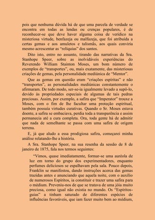 pois que nenhuma dúvida há de que uma parcela de verdade se
encontra em todas as lendas ou crenças populares, é de
reconhecer-se que deve haver alguma coisa de verídico na
misteriosa virtude, benfazeja ou malfazeja, que foi atribuída a
certas gemas e aos amuletos e talismãs, aos quais conviria
mesmo acrescentar as “relíquias” dos santos.
Dito isto, entro no assunto, tirando das narrativas da Sra.
Stanhope Speer, sobre as inolvidáveis experiências do
Reverendo William Stainton Moses, um bom número de
exemplos de “transportes”, ou, mais exatamente, das misteriosas
criações de gemas, pela personalidade mediúnica de “Mentor”.
Que as gemas em questão eram “criações espíritas” e não
“transportes”, as personalidades mediúnicas constantemente o
afirmaram. De todo modo, ser-se-ia igualmente levado a supô-lo,
devido às propriedades especiais de algumas de tais pedras
preciosas. Assim, por exemplo, a safira que “Imperator” trouxe a
Moses, com o fim de lhe facultar uma proteção espiritual,
também possuía virtudes curativas. Quando o Sr. Moses estava
doente, a safira se embaciava, perdia toda a transparência e assim
permanecia até a cura completa. Ora, toda gente há de admitir
que nada de semelhante se passa com uma safira de origem
terrena.
E, já que aludo a essa prodigiosa safira, começarei minha
análise relatando-lhe a história.
A Sra. Stanhope Speer, na sua resenha da sessão de 8 de
janeiro de 1875, fala nos termos seguintes:
“Vimos, quase imediatamente, formar-se uma auréola de
luz em torno do grupo dos experimentadores, enquanto
perfumes deliciosos se espalhavam pela sala. Pouco depois,
Franklin se manifestou, dando instruções acerca das gemas
trazidas antes e anunciando que aquela noite, com o auxílio
de numerosos Espíritos, ia constituir e trazer uma safira para
o médium. Preveniu-nos de que se tratava de uma jóia muito
preciosa, como igual não existia no mundo. Os “Espíritos-
guias” a tinham saturado de diferentes espécies de
influências favoráveis, que iam fazer muito bem ao médium,
 