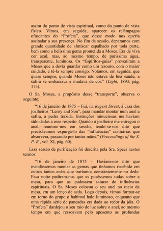 assim do ponto de vista espiritual, como do ponto de vista
físico. Vimos, em seguida, aparecer os relâmpagos
ofuscantes do “Profeta”, que desse modo nos queria
assinalar a sua presença. No fim da sessão, deparamos com
grande quantidade de almíscar espalhado por toda parte,
bem como a belíssima gema prometida a Moses. Era de viva
cor azul, mas, ao mesmo tempo, de puríssima água,
transparente, luminosa. Os “Espíritos-guias” preveniram a
Moses que a devia guardar como um tesouro, com o maior
cuidado, e tê-la sempre consigo. Notamos, em seguida, que
quase sempre, quando Moses não estava de boa saúde, a
safira se embaciava e mudava de cor.” (Light, 1893, pág.
173).
O Sr. Moses, a propósito desse “transporte”, observa o
seguinte:
“16 de janeiro de 1875 – Fui, na Regent Street, à casa dos
joalheiros “Leroy and Son”, para mandar montar num anel a
safira, a pedra trazida. Instruções minuciosas me haviam
sido dadas a esse respeito. Quando o joalheiro me entregou o
anel, reunimo-nos em sessão, tendo-se-nos dito que
precisávamos expurgá-lo das “influências” contrárias que
absorvera, passando por tantas mãos.” (Proceedings of the S.
P. R., vol. XI, pág. 60).
Essa sessão de purificação foi descrita pela Sra. Speer nestes
termos:
“16 de janeiro de 1875 – Haviam-nos dito que
mandássemos montar as gemas que tínhamos recebido em
outros tantos anéis que traríamos constantemente no dedo.
Essa noite pediram-nos que as puséssemos todas sobre a
mesa, para que as pudessem saturar de influências
espirituais. O Sr. Moses colocou o seu anel no meio da
mesa, em um lenço de seda. Logo depois, vimos formar-se
em torno do grupo o habitual halo luminoso, enquanto que
uma rápida série de pancadas era dada ao redor da jóia. O
“Profeta” dardejou o seu raio de luz sobre o anel, ao mesmo
tempo em que ressoavam pelo aposento as profundas
 