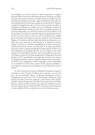 194 Daniel Mesa Gancedo
mas fotografías con vida y transmite la orden de ejecución al sargento
boliviano Mario Terán (con la advertencia de que no le dispare a la cabeza,
para que parezca que ha muerto en combate), quien la cumple al parecer
animado por la propia víctima (que, según otras historias, justo antes ha-
bía tenido presencia de ánimo para corregir ante la maestra de La Higuera,
una falta de ortografía presente en la pizarra de la escuela). El cadáver es
trasladado en helicóptero al pueblo cercano de Vallegrande, donde será
exhibido públicamente durante dos días, de lo cual queda constancia en
numerosas fotografías, entre ellas las más famosas de Fredy Alborta. Con
los ojos abiertos, el cadáver les recuerda a algunas monjas presentes el cuer-
po de Cristo; otras mujeres, se dice, recortan ya mechones de sus cabellos
para conservarlos como reliquias. Comienza el culto de «San Ernesto de la
Higuera». El Gobierno boliviano había decidido hacer desaparecer el ca-
dáver, pero para confirmar la identificación se le amputan las manos.
Aunque, al parecer, se consideró la posibilidad de incinerar el cadáver, fi-
nalmente por diversas razones, fue inhumado en un lugar desconocido,
hasta que en 1995, el general retirado Mario Vargas Salinas, declaró a uno
de los biógrafos más reputados del Che, Jon Lee Anderson, que estuvo
presente en el enterramiento del Che y otros seis guerrilleros, y que cono-
cía el lugar: una pista de aterrizaje abandonada en Vallegrande. Dos años
después, en 1997, coincidiendo con el trigésimo aniversario de su muerte,
un equipo de científicos cubanos y argentinos desenterró los restos supues-
tos del Che y sus compañeros y fueron trasladados a Cuba y depositados
en un mausoleo en Santa Clara. A pesar de ello, algunos periodistas y
otros supuestos testigos ponen en duda que los restos recuperados sean los
del Che.
En 1967 la noticia de su muerte se difundió de inmediato y empezó a
construirse el mito. El diario de Bolivia fue recuperado —no sin intri-
gas— por las autoridades cubanas y publicado enseguida para evitar la
manipulación por parte de la CIA. Se distribuyeron millones de copias
gratuitas en Cuba y pronto fue traducido a varios idiomas. Poco después,
el editor italiano Giangiacomo Feltrinelli hará el póster del «Guerrillero
Heroico» a partir de la foto de Korda, que empezará a difundirse sin con-
trol en el contexto de las revueltas de 1968. A partir de esos dos elementos,
el valor simbólico del Che no dejará de crecer en las décadas sucesivas.
 