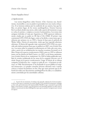 Ernesto «Che» Guevara 195
Fuentes biográficas básicas1
a) Egodocumentos
Los textos biográficos sobre Ernesto «Che» Guevara son, literal-
mente, incontables y esta no podrá ni pretenderá ser una reseña exhaus-
tiva. Si se intentan ordenar por la condición de sus autores, hay que ha-
blar, en primer lugar, de los textos autobiográficos. Ernesto Guevara
llevó un diario desde muy joven, sobre todo a partir del momento en que
se «echa al camino» y empieza a recorrer Latinoamérica. Los textos más
antiguos (referidos al viaje por Argentina en 1950) aparecen indirecta-
mente citados por su padre en Mi hijo el Che (1968). El primer viaje
continental (1951-1952) dio lugar, como se ha dicho, a unas notas que se
editaron por primera vez en 1993 y fueron la base para la película de
Walter Salles, Diarios de motocicleta, título que han repetido ulteriores
ediciones. El diario del segundo viaje continental (1953-1956) era cono-
cido solo indirectamente hasta que se publicó en 2007, con el título Otra
vez. Las notas sobre la campaña revolucionaria en Cuba solo eran cono-
cidas a partir de su reelaboración (en muchas ocasiones ficcional) en el
libro Pasajes de la guerra revolucionaria (1963), pero en 1995 se editaron
junto con los diarios de Raúl Castro y en 2011, ya de forma autónoma,
con el título Diario de un combatiente. En 1999 se había publicado tam-
bién la versión reelaborada de las notas de la campaña africana con el
título Pasajes de la guerra revolucionaria: Congo. El diario de su última
campaña, la boliviana, fue —según se acaba de ver— el primero en edi-
tarse, en 1968. Recientemente se ha facilitado el acceso público al origi-
nal manuscrito y se pueden consultar diversas ediciones más o menos
críticas o incluso facsimilares on-line. Hay que tener presente que la di-
fusión de todos esos documentos autobiográficos ha sido y es cuidadosa-
mente controlada por las autoridades cubanas.
1 A partir de este momento, el trabajo se ha apoyado, además de en la lectura direc-
ta de los textos que se comentan con mayor detalle, en la consulta de numerosos catálogos
y sitios web, particularmente del imprescindible WorldCat (que a menudo ha permitido
llegar a otras fuentes virtuales, cuya pertinencia se ha intentado aquilatar en todo caso) en
donde se encontrarán los datos bibliográficos que aquí no pueden consignarse por razones
de espacio.
 