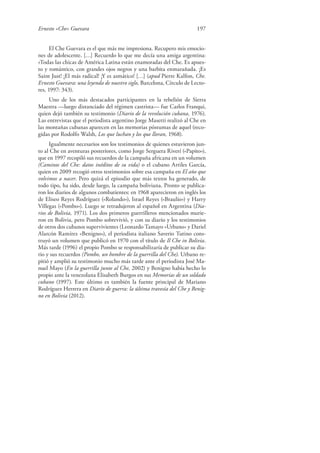 Ernesto «Che» Guevara 197
El Che Guevara es el que más me impresiona. Recupero mis emocio-
nes de adolescente. […] Recuerdo lo que me decía una amiga argentina:
«Todas las chicas de América Latina están enamoradas del Che. Es apues-
to y romántico, con grandes ojos negros y una barbita enmarañada. ¡Es
Saint Just! ¡El más radical! ¡Y es asmático! […] (apud Pierre Kalfon, Che.
Ernesto Guevara: una leyenda de nuestro siglo, Barcelona, Círculo de Lecto-
res, 1997: 343).
Uno de los más destacados participantes en la rebelión de Sierra
Maestra —luego distanciado del régimen castrista— fue Carlos Franqui,
quien dejó también su testimonio (Diario de la revolución cubana, 1976).
Las entrevistas que el periodista argentino Jorge Masetti realizó al Che en
las montañas cubanas aparecen en las memorias póstumas de aquel (reco-
gidas por Rodolfo Walsh, Los que luchan y los que lloran, 1968).
Igualmente necesarios son los testimonios de quienes estuvieron jun-
to al Che en aventuras posteriores, como Jorge Serguera Riverí («Papito»),
que en 1997 recopiló sus recuerdos de la campaña africana en un volumen
(Caminos del Che: datos inéditos de su vida) o el cubano Artiles García,
quien en 2009 recogió otros testimonios sobre esa campaña en El año que
volvimos a nacer. Pero quizá el episodio que más textos ha generado, de
todo tipo, ha sido, desde luego, la campaña boliviana. Pronto se publica-
ron los diarios de algunos combatientes: en 1968 aparecieron en inglés los
de Eliseo Reyes Rodríguez («Rolando»), Israel Reyes («Braulio») y Harry
Villegas («Pombo»). Luego se retradujeron al español en Argentina (Dia-
rios de Bolivia, 1971). Los dos primeros guerrilleros mencionados murie-
ron en Bolivia, pero Pombo sobrevivió, y con su diario y los testimonios
de otros dos cubanos supervivientes (Leonardo Tamayo «Urbano» y Dariel
Alarcón Ramírez «Benigno»), el periodista italiano Saverio Tutino cons-
truyó un volumen que publicó en 1970 con el título de Il Che in Bolivia.
Más tarde (1996) el propio Pombo se responsabilizaría de publicar su dia-
rio y sus recuerdos (Pombo, un hombre de la guerrilla del Che). Urbano re-
pitió y amplió su testimonio mucho más tarde ante el periodista José Ma-
nuel Mayo (En la guerrilla junto al Che, 2002) y Benigno había hecho lo
propio ante la venezolana Elisabeth Burgos en sus Memorias de un soldado
cubano (1997). Este último es también la fuente principal de Mariano
Rodríguez Herrera en Diario de guerra: la última travesía del Che y Benig-
no en Bolivia (2012).
 