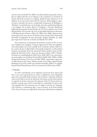 Ernesto «Che» Guevara 199
muerte y resurrección del Che, 2002), uno de los médicos que pudo contem-
plar el cadáver del Che en La Higuera y fue el primero en cuestionar la
versión oficial de la muerte en combate. Rafael Cerrato (Amanecer en La
Higuera: los secretos tras la muerte del Che Guevara, 2012) indaga en aspec-
tos poco conocidos del suceso, combinando testimonios de Rodríguez y
«Benigno» (y revelando que con el tiempo estos dos combatientes llegaron
a ser amigos). Por su parte, Mario J. Cereghino y Vincenzo Basile han
publicado documentos desclasificados de la CIA en relación con el final
del guerrillero (Che Guevara top secret: la guerriglia boliviana nei documen-
ti del Dipartimento di Stato e della CIA, 2006; trad. 2008). Algunas de las
consecuencias de esos sucesos (el destino de los asesinos) han encontrado
desarrollo en biografías de otros personajes (Jürgen Schreiber, La mujer
que vengó al Che Guevara: la historia de Monika Ertl, 2010).
Estas referencias a testimonios de personas cercanas al Che no esta-
rían completas sin consignar, al menos, alguna de las obras más significa-
tivas relacionadas con el otro caudillo de la revolución cubana, Fidel Cas-
tro, a pesar de que su objetividad, como puede imaginarse, resulta todavía
bastante cuestionada. Entre los numerosos libros, pueden citarse las bio-
grafías de Tad Szulc (Castro. Trente ans de pouvoir absolu, 1987) o Norber-
to Fuentes (La autobiografía de Fidel Castro, 2004-2007) y las conversacio-
nes mantenidas con el italiano Gianni Minà (Habla Fidel, 1988) o el libro
de Ignacio Ramonet (Cien horas con Fidel, 2006), construido en gran par-
te sobre discursos de Castro. Además, puede verse el libro organizado por
Rodríguez Cruz (Che y Fidel: una amistad entrañable, 2004) o el compila-
do por David Deutschmann (Che en la memoria de Fidel Castro, 2007).
c) Biografías
En 1997, coincidiendo con el trigésimo aniversario de la muerte del
Che y casi con la aparición de sus restos, se publicaron cuatro biografías
que se han convertido desde entonces (con revisiones y ediciones ulteriores
cada una de ellas) en textos de referencia: dos fueron escritas directamente
en español, las de los mexicanos Paco Ignacio Taibo II (Ernesto Guevara,
también conocido como el Che) y la de Jorge G. Castañeda (La vida en rojo.
Una biografía del Che Guevara); otra en inglés, la de Jon Lee Anderson
(Che Guevara: a revolutionary life), y otra en francés, la de Pierre Kalfon
(Che. Ernesto Guevara: une légende du siècle), pero ambas fueron traducidas
 