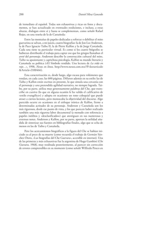 200 Daniel Mesa Gancedo
de inmediato al español. Todas son exhaustivas y ricas en fotos y docu-
mentos, se han actualizado en eventuales reediciones, e incluso, a estas
alturas, dialogan entre sí y hasta se complementan, como señaló Rafael
Rojas, en una reseña de la de Castañeda:
Entre las montañas de papeles dedicadas a reforzar o debilitar el mito
guevarista se salvan, a mi juicio, cuatro biografías: la de Jon Lee Anderson,
la de Paco Ignacio Taibo II, la de Pierre Kalfon y la de Jorge Castañeda.
Cada una tiene su particular virtud. Es como si los cuatro biógrafos se
hubieran distribuido el trabajo para captar eso que los griegos llamaban el
areté del personaje. Anderson describe la construcción cultural del mito,
Taibo su apasionante y caprichosa psicología, Kalfon su mundo literario y
Castañeda su política («El Símbolo rendido. Una lectura de La vida en
rojo…», 1998, Nexos en línea, http://www.nexos.com.mx/?P=leerarticulo
&Article=2100466).
Esta caracterización es, desde luego, algo escasa para volúmenes que
rondan, en cada caso, las 600 páginas. Difieren además en su estilo: las de
Taibo y Kalfon están escritas en presente, lo que simula una cercanía con
el personaje y una pretendida agilidad narrativa, no siempre lograda. Tai-
bo, por su parte, utiliza muy generosamente palabras del Che, que trans-
cribe en cursiva (lo que en alguna ocasión le ha valido el calificativo de
«estilo evangélico») y adopta en ocasiones un tono coloquial que puede
atraer a ciertos lectores, pero menoscaba la objetividad del discurso. Algo
parecido ocurre en ocasiones en el enfoque irónico de Kalfon, frente a
determinadas actitudes de su personaje. Anderson y Castañeda son los
más rigurosos, desde ese punto de vista, y los que parecen haber realizado
también una más rigurosa labor documental (a menudo con referencia a
papeles inéditos y «desclasificados») que atestiguan en sus numerosas y
extensas notas. Anderson y Kalfon, por su parte, aportan la utilidad aña-
dida de sintetizar sus fuentes en bibliografías finales, algo que se echa de
menos en las de Taibo y Castañeda.
Pero los acercamientos biográficos a la figura del Che se habían ini-
ciado ya al poco de su muerte (como recuerda el trabajo de Germán Sán-
chez Otero, «Las biografías del Che Guevara», accesible en internet). Una
de las primeras y más exhaustivas fue la argentina de Hugo Gambini (Che
Guevara, 1968), muy reeditada posteriormente, al parecer sin corrección
de errores comprensibles en su momento (como señaló Wilfredo Penco en
 