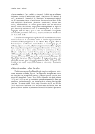 Ernesto «Che» Guevara 201
«Literatura sobre el Che», también en Internet). De 1968 son otras biogra-
fías menos extensas: la peruana de Carlos J. Villar-Borda (Che Guevara. Su
vida y su muerte), la chilena de U. H. Martínez (Che: antecedentes biográfi-
cos del comandante Ernesto «Che» Guevara), las españolas de Horacio Da-
niel Rodríguez (Che Guevara. ¿Aventura o revolución?) y Andrés Sorel
(Vida y obra de Ernesto Che Guevara, publicada en París) o la italiana de
Franco Pierini (Che Guevara), y algo posteriores las primeras en inglés, de
gran difusión y rápida traducción: las de Daniel James (Che Guevara: a
biography, 1969; trad. 1971), quien ya había editado en 1968 y en inglés los
diarios de los guerrilleros bolivianos, y la de Andrew Sinclair (Che Gueva-
ra, 1970; trad. 1973).
Las aportaciones biográficas significativas se incrementaron desde fi-
nales de la década de los ochenta: llaman la atención especialmente los
numerosos trabajos biográficos de los cubanos Adys Cupull y Froilán
González (hasta 23 referencias pueden hallarse en los catálogos), que, sin
embargo, a juicio de Kalfon, adoptan una perspectiva más bien hagiográ-
fica, aunque han conseguido revelar algunos documentos (si bien, a pesar
de su carácter más o menos oficial, no incluyen testimonios de Aleida
March o los hermanos Castro). Por fin, entre las biografías anteriores a
1997, una de las más citadas es la del periodista francés Jean Cormier (Che
Guevara, 1995; trad. 1997), que utiliza testimonios de la hija mayor del
Che, Hilda Guevara, y Alberto Granado, y de las posteriores a ese «año
admirable» destaca la del psicoanalista argentino Pacho O’Donnell (Che:
la vida por un mundo mejor, 2003), basada en entrevistas y documentos
originales.
d) Biografías noveladas y collages biográficos
Un último grupo de obras biográficas lo constituye un ingente núme-
ro de textos de condición diversa. Hay biografías noveladas, en tercera
persona, pero con recreación de escenas y diálogos, como la bastante tem-
prana del cubano Luis Ortega (Yo soy el Che. El hombre visto desde adentro,
1970; reed. 2009), y más recientemente se empiezan a extender obras que
combinan testimonios orales con textos literarios y fotografías (Matilde
Sánchez, Che, sueño rebelde, 2003; Alicia Elizundia, Bajo la piel del Che,
2005) u otras que, basándose en el profundo conocimiento del tema por
parte del autor, deciden recomponer el material documental pasándolo
 