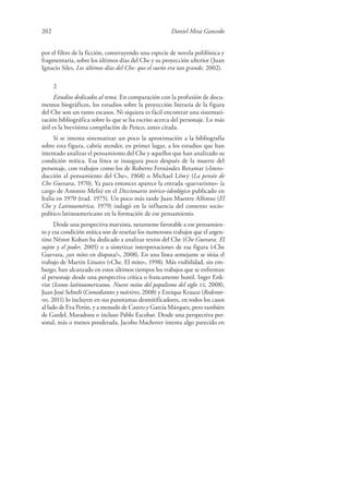 202 Daniel Mesa Gancedo
por el filtro de la ficción, construyendo una especie de novela polifónica y
fragmentaria, sobre los últimos días del Che y su proyección ulterior (Juan
Ignacio Siles, Los últimos días del Che: que el sueño era tan grande, 2002).
2
Estudios dedicados al tema. En comparación con la profusión de docu-
mentos biográficos, los estudios sobre la proyección literaria de la figura
del Che son un tanto escasos. Ni siquiera es fácil encontrar una sistemati-
zación bibliográfica sobre lo que se ha escrito acerca del personaje. Lo más
útil es la brevísima compilación de Penco, antes citada.
Si se intenta sistematizar un poco la aproximación a la bibliografía
sobre esta figura, cabría atender, en primer lugar, a los estudios que han
intentado analizar el pensamiento del Che y aquellos que han analizado su
condición mítica. Esa línea se inaugura poco después de la muerte del
personaje, con trabajos como los de Roberto Fernández Retamar («Intro-
ducción al pensamiento del Che», 1968) o Michael Löwy (La pensée de
Che Guevara, 1970). Ya para entonces aparece la entrada «guevarismo» (a
cargo de Antonio Melis) en el Diccionario teórico-ideológico publicado en
Italia en 1970 (trad. 1975). Un poco más tarde Juan Maestre Alfonso (El
Che y Latinoamérica, 1979) indagó en la influencia del contexto socio-
político latinoamericano en la formación de ese pensamiento.
Desde una perspectiva marxista, netamente favorable a ese pensamien-
to y esa condición mítica son de reseñar los numerosos trabajos que el argen-
tino Néstor Kohan ha dedicado a analizar textos del Che (Che Guevara. El
sujeto y el poder, 2005) o a sintetizar interpretaciones de esa figura («Che
Guevara, ¿un mito en disputa?», 2008). En una línea semejante se sitúa el
trabajo de Martín Linares («Che. El mito», 1998). Más visibilidad, sin em-
bargo, han alcanzado en estos últimos tiempos los trabajos que se enfrentan
al personaje desde una perspectiva crítica o francamente hostil. Inger Enk-
vist (Iconos latinoamericanos. Nueve mitos del populismo del siglo XX, 2008),
Juan José Sebreli (Comediantes y mártires, 2008) y Enrique Krauze (Redento-
res, 2011) lo incluyen en sus panoramas desmitificadores, en todos los casos
al lado de Eva Perón, y a menudo de Castro y García Márquez, pero también
de Gardel, Maradona o incluso Pablo Escobar. Desde una perspectiva per-
sonal, más o menos ponderada, Jacobo Machover intenta algo parecido en
 
