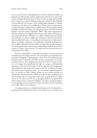 Ernesto «Che» Guevara 203
La cara oculta del Che. Desmitificación de un héroe romántico (2008), una
biografía que subraya sobre todo las implicaciones del Che en las ejecuciones
durante y después del alzamiento en Cuba, así como su dogmatismo ideoló-
gico y el rigor de su carácter. Roberto Luque (Yo, el mejor de todos. Biografía
no autorizada del Che Guevara, 1994) también había adoptado un enfoque
semejante en una obra escrita y publicada en Miami. En ese mismo contex-
to surgen los juicios condenatorios sin paliativos que Álvaro Vargas Llosa ha
publicado en diferentes trabajos («La máquina de matar. El Che Guevara, de
agitador comunista a marca capitalista», 2007). Algo menos sangrantes son
artículos incluidos en las páginas de la misma revista (Letras Libres) por au-
tores como Félix Romeo («El Che S. A.», 2007) o Rafael Gumucio («El Che
o la revolución sin calorías», 2003), que se limitan a criticar la comercializa-
ción exacerbada del icono, no sin subrayar eventualmente su «lado oscuro».
Desde un enfoque académico, más ponderado y limitado localmente, ha-
bían también explorado Luis Rivera-Pérez y Jorge Calles-Santillana ese pro-
ceso de desmitificación en el contexto estadounidense («The death and resu-
rrection of Ernesto Che Guevara: US media and the deconstruction of a
revolutionary life», 1998).
Resulta incuestionable —como dije al principio— que en el proceso
de mitificación de la figura del Che tuvo una importancia capital la repre-
sentación iconográfica, especialmente a partir de la famosísima foto que
Korda le tomó el 5 de marzo de 1960, un tanto azarosamente, en el entie-
rro de las víctimas de la explosión del vapor La Coubre. Esa foto, al pare-
cer, es la imagen más reproducida del siglo xx, aunque su difusión solo
comenzó a partir de la conversión en póster, por parte de Giangiacomo
Feltrinelli pocos días después de la muerte del Che. La historia la recuer-
dan muchos, pero de primera mano —y con bastante inquina hacia Kor-
da— la escribió en 2001, Cabrera Infante, en una crónica titulada «La
verdad sobre el póster del Che» (2001), en la que no duda en afirmar pro-
vocativamente que «la característica física más acusada del Che (a quien
conocí el 3 de enero de 1959) fue su fotogenia desde su campaña de las
sierras cubanas hasta su muerte en Bolivia». En efecto, no menos podero-
sas iconográficamente resultaron las fotos del cadáver del Che realizadas
por Freddy Alborta en La Higuera.
A la primera foto y sus múltiples derivaciones se le han dedicado ex-
posiciones (Che: Revolutionary & Icon / Che: Revolución y mercado; comi-
 