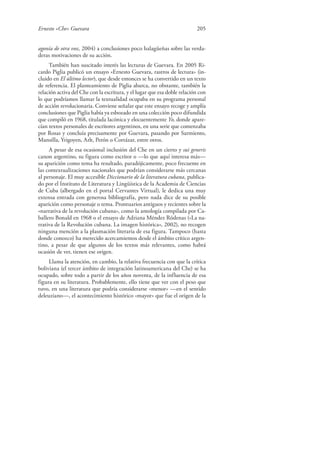 Ernesto «Che» Guevara 205
agonía de otra voz, 2004) a conclusiones poco halagüeñas sobre las verda-
deras motivaciones de su acción.
También han suscitado interés las lecturas de Guevara. En 2005 Ri-
cardo Piglia publicó un ensayo «Ernesto Guevara, rastros de lectura» (in-
cluido en El último lector), que desde entonces se ha convertido en un texto
de referencia. El planteamiento de Piglia abarca, no obstante, también la
relación activa del Che con la escritura, y el lugar que esa doble relación con
lo que podríamos llamar la textualidad ocupaba en su programa personal
de acción revolucionaria. Conviene señalar que este ensayo recoge y amplía
conclusiones que Piglia había ya esbozado en una colección poco difundida
que compiló en 1968, titulada lacónica y elocuentemente Yo, donde apare-
cían textos personales de escritores argentinos, en una serie que comenzaba
por Rosas y concluía precisamente por Guevara, pasando por Sarmiento,
Mansilla, Yrigoyen, Arlt, Perón o Cortázar, entre otros.
A pesar de esa ocasional inclusión del Che en un cierto y sui generis
canon argentino, su figura como escritor o —lo que aquí interesa más—
su aparición como tema ha resultado, paradójicamente, poco frecuente en
las contextualizaciones nacionales que podrían considerarse más cercanas
al personaje. El muy accesible Diccionario de la literatura cubana, publica-
do por el Instituto de Literatura y Lingüística de la Academia de Ciencias
de Cuba (albergado en el portal Cervantes Virtual), le dedica una muy
extensa entrada con generosa bibliografía, pero nada dice de su posible
aparición como personaje o tema. Prontuarios antiguos y recientes sobre la
«narrativa de la revolución cubana», como la antología compilada por Ca-
ballero Bonald en 1968 o el ensayo de Adriana Méndez Ródenas («La na-
rrativa de la Revolución cubana. La imagen histórica», 2002), no recogen
ninguna mención a la plasmación literaria de esa figura. Tampoco (hasta
donde conozco) ha merecido acercamientos desde el ámbito crítico argen-
tino, a pesar de que algunos de los textos más relevantes, como habrá
ocasión de ver, tienen ese origen.
Llama la atención, en cambio, la relativa frecuencia con que la crítica
boliviana (el tercer ámbito de integración latinoamericana del Che) se ha
ocupado, sobre todo a partir de los años noventa, de la influencia de esa
figura en su literatura. Probablemente, ello tiene que ver con el peso que
tuvo, en una literatura que podría considerarse «menor» —en el sentido
deleuziano—, el acontecimiento histórico «mayor» que fue el origen de la
 