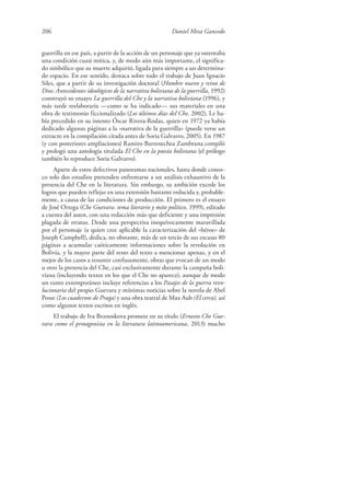 206 Daniel Mesa Gancedo
guerrilla en ese país, a partir de la acción de un personaje que ya ostentaba
una condición cuasi mítica, y, de modo aún más importante, el significa-
do simbólico que su muerte adquirió, ligada para siempre a un determina-
do espacio. En ese sentido, destaca sobre todo el trabajo de Juan Ignacio
Siles, que a partir de su investigación doctoral (Hombre nuevo y reino de
Dios: Antecedentes ideológicos de la narrativa boliviana de la guerrilla, 1992)
construyó su ensayo La guerrilla del Che y la narrativa boliviana (1996), y
más tarde reelaboraría —como se ha indicado— sus materiales en una
obra de testimonio ficcionalizado (Los últimos días del Che, 2002). Le ha-
bía precedido en su intento Óscar Rivera-Rodas, quien en 1972 ya había
dedicado algunas páginas a la «narrativa de la guerrilla» (puede verse un
extracto en la compilación citada antes de Soria Galvarro, 2005). En 1987
(y con posteriores ampliaciones) Ramiro Barrenechea Zambrana compiló
y prologó una antología titulada El Che en la poesía boliviana (el prólogo
también lo reproduce Soria Galvarro).
Aparte de estos defectivos panoramas nacionales, hasta donde conoz-
co solo dos estudios pretenden enfrentarse a un análisis exhaustivo de la
presencia del Che en la literatura. Sin embargo, su ambición excede los
logros que pueden reflejar en una extensión bastante reducida y, probable-
mente, a causa de las condiciones de producción. El primero es el ensayo
de José Ortega (Che Guevara: tema literario y mito político, 1999), editado
a cuenta del autor, con una redacción más que deficiente y una impresión
plagada de erratas. Desde una perspectiva inequívocamente maravillada
por el personaje (a quien cree aplicable la caracterización del «héroe» de
Joseph Campbell), dedica, no obstante, más de un tercio de sus escasas 80
páginas a acumular caóticamente informaciones sobre la revolución en
Bolivia, y la mayor parte del resto del texto a mencionar apenas, y en el
mejor de los casos a resumir confusamente, obras que evocan de un modo
u otro la presencia del Che, casi exclusivamente durante la campaña boli-
viana (incluyendo textos en los que el Che no aparece), aunque de modo
un tanto extemporáneo incluye referencias a los Pasajes de la guerra revo-
lucionaria del propio Guevara y mínimas noticias sobre la novela de Abel
Posse (Los cuadernos de Praga) y una obra teatral de Max Aub (El cerco), así
como algunos textos escritos en inglés.
El trabajo de Iva Beznoskova promete en su título (Ernesto Che Gue-
vara como el protagonista en la literatura latinoamericana, 2013) mucho
 