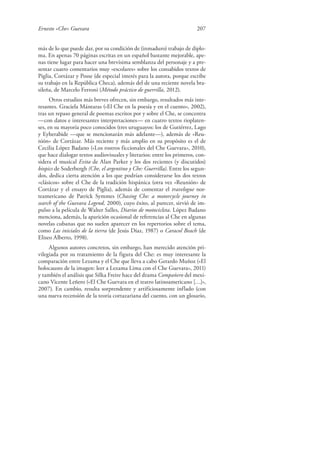 Ernesto «Che» Guevara 207
más de lo que puede dar, por su condición de (inmaduro) trabajo de diplo-
ma. En apenas 70 páginas escritas en un español bastante mejorable, ape-
nas tiene lugar para hacer una brevísima semblanza del personaje y a pre-
sentar cuatro comentarios muy «escolares» sobre los consabidos textos de
Piglia, Cortázar y Posse (de especial interés para la autora, porque escribe
su trabajo en la República Checa), además del de una reciente novela bra-
sileña, de Marcelo Ferroni (Método práctico de guerrilla, 2012).
Otros estudios más breves ofrecen, sin embargo, resultados más inte-
resantes. Graciela Mántaras («El Che en la poesía y en el cuento», 2002),
tras un repaso general de poemas escritos por y sobre el Che, se concentra
—con datos e interesantes interpretaciones— en cuatro textos rioplaten-
ses, en su mayoría poco conocidos (tres uruguayos: los de Gutiérrez, Lago
y Eyherabide —que se mencionarán más adelante—), además de «Reu-
nión» de Cortázar. Más reciente y más amplio en su propósito es el de
Cecilia López Badano («Los rostros ficcionales del Che Guevara», 2010),
que hace dialogar textos audiovisuales y literarios: entre los primeros, con-
sidera el musical Evita de Alan Parker y los dos recientes (y discutidos)
biopics de Soderbergh (Che, el argentino y Che: Guerrilla). Entre los segun-
dos, dedica cierta atención a los que podrían considerarse los dos textos
«clásicos» sobre el Che de la tradición hispánica (otra vez «Reunión» de
Cortázar y el ensayo de Piglia), además de comentar el travelogue nor-
teamericano de Patrick Symmes (Chasing Che: a motorcycle journey in
search of the Guevara Legend, 2000), cuyo éxito, al parecer, sirvió de im-
pulso a la película de Walter Salles, Diarios de motocicleta. López Badano
menciona, además, la aparición ocasional de referencias al Che en algunas
novelas cubanas que no suelen aparecer en los repertorios sobre el tema,
como Las iniciales de la tierra (de Jesús Díaz, 1987) o Caracol Beach (de
Eliseo Alberto, 1998).
Algunos autores concretos, sin embargo, han merecido atención pri-
vilegiada por su tratamiento de la figura del Che: es muy interesante la
comparación entre Lezama y el Che que lleva a cabo Gerardo Muñoz («El
holocausto de la imagen: leer a Lezama Lima con el Che Guevara», 2011)
y también el análisis que Silka Freire hace del drama Compañero del mexi-
cano Vicente Leñero («El Che Guevara en el teatro latinoamericano […]»,
2007). En cambio, resulta sorprendente y artificiosamente inflado (con
una nueva recensión de la teoría cortazariana del cuento, con un glosario,
 