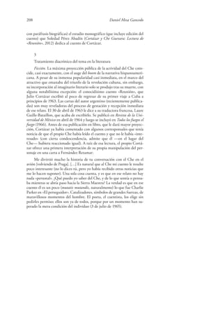 208 Daniel Mesa Gancedo
con paráfrasis biográficas) el estudio monográfico (que incluye edición del
cuento) que Soledad Pérez Abadín (Cortázar y Che Guevara: Lectura de
«Reunión», 2012) dedica al cuento de Cortázar.
3
Tratamiento diacrónico del tema en la literatura
Ficción. La máxima proyección pública de la actividad del Che coin-
cide, casi exactamente, con el auge del boom de la narrativa hispanoameri-
cana. A pesar de su inmensa popularidad casi inmediata, en el marco del
atractivo que emanaba del triunfo de la revolución cubana, sin embargo,
su incorporación al imaginario literario solo se produjo tras su muerte, con
alguna notabilísima excepción: el conocidísimo cuento «Reunión», que
Julio Cortázar escribió al poco de regresar de su primer viaje a Cuba a
principios de 1963. Las cartas del autor argentino (recientemente publica-
das) son muy reveladoras del proceso de gestación y recepción inmediata
de ese relato. El 30 de abril de 1963 le dice a su traductora francesa, Laure
Guille-Bataillon, que acaba de escribirlo. Se publicó en Revista de la Uni-
versidad de México en abril de 1964 y luego se incluyó en Todos los fuegos el
fuego (1966). Antes de esa publicación en libro, que le dará mayor proyec-
ción, Cortázar ya había comentado con algunos corresponsales que tenía
noticia de que el propio Che había leído el cuento y que no le había «inte-
resado» (con cierta condescendencia, admite que él —en el lugar del
Che— hubiera reaccionado igual). A raíz de esa lectura, el propio Cortá-
zar ofrece una primera interpretación de su propia manipulación del per-
sonaje en una carta a Fernández Retamar:
Me divirtió mucho la historia de tu conversación con el Che en el
avión [volviendo de Praga]. […] Es natural que al Che mi cuento le resulte
poco interesante (no lo dices tú, pero yo había recibido otras noticias que
me lo hacen suponer). Una sola cosa cuenta, y es que en ese relato no hay
nada «personal». ¿Qué puedo yo saber del Che, y de lo que sentía o pensa-
ba mientras se abría paso hacia la Sierra Maestra? La verdad es que en ese
cuento él es un poco (mutatis mutandis, naturalmente) lo que fue Charlie
Parker en «El perseguidor». Catalizadores, símbolos de grandes fuerzas, de
maravillosos momentos del hombre. El poeta, el cuentista, los elige sin
pedirles permiso; ellos son ya de todos, porque por un momento han su-
perado la mera condición del individuo (3 de julio de 1965).
 