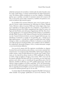 210 Daniel Mesa Gancedo
nidad de testimonios de narradores e intelectuales de todo el mundo, entre
los cuales, desde luego, se cuentan numerosísimos de origen latinoameri-
cano. Por último, podría considerarse en esta fase «elegíaca» el desborde
poético que se produjo casi desde el momento mismo de la muerte del
Che. A esos textos, grosso modo, cronísticos y también a los poéticos y tea-
trales les dedicaré aquí atención aparte.
En el ámbito de la narrativa boliviana, pues, tras el cuento recién ci-
tado de Cáceres, suelen mencionarse las colecciones de Néstor Taboada
Terán, Mientras se oficia el escarnio (1968), que incluye algún relato al pa-
recer inspirado en la figura del Che («La campesina y el guerrillero») o
Ñancahuazú de Jesús Lara (1969), integrada por diez relatos en torno a la
figura de Inti Peredo, yerno del autor y lugarteniente del Che. Pero el tex-
to más significativo es la novela de Renato Prada Oropeza Los fundadores
del alba (1969). Escrita en 1967, obtuvo el Premio Casa de las Américas de
ese año. Cuenta la historia de Javier, un joven burgués boliviano que, tras
abandonar el seminario, se enrola en una guerrilla, que —aunque no se
diga explícitamente— es la del Che, a quien se nombra solo como «el Jefe»
(aunque se alude a su enfermedad y al diario). La historia se cuenta desde
una triple perspectiva (la del guerrillero, pero también la de los soldados y
los campesinos), alternando tiempos y voces, y resulta interesante, aunque
a veces excesivamente didáctica.
Los ecos de la muerte del Che siguieron escuchándose en algunas
ficciones breves de los primeros años setenta, y ya en otros contextos lati-
noamericanos. Los uruguayos Gley Eyherabide y Sylvia Lago le dedicaron
sendos cuentos, como recordó Mántaras (en artículo antes citado). El pri-
mero, en «La vieja de las cabras» (escrito en 1968 y publicado en Marcha,
en 1970, y luego recogido en El tigre y otros cuentos, 1987), evoca uno de
los últimos episodios del diario del Che: el encuentro con una mujer que
pastorea unas cabras y que es retenida por los guerrilleros para evitar la
delación. También en Marcha, ya en 1971, publicó Sylvia Lago «Antes del
silencio» (luego recogido en Las flores conjuradas, 1972). Sin mencionarlo,
pero de modo evidente para quien conoce el episodio, cuenta la muerte del
Che en segunda persona dirigida a una joven maestra boliviana, trasunto
de una de las últimas personas que lo vio con vida.
La misma elipsis de identidad elige el argentino Haroldo Conti para su
relato titulado «Con gringo» (publicado en Casa de las Américas, 1972).
 