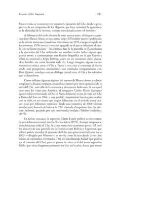 Ernesto «Che» Guevara 211
Una vez más, se reconstruye en presente la ejecución del Che, desde la pers-
pectiva de un campesino de La Higuera, que hace verosímil la ignorancia
de la identidad de la víctima, siempre mencionada como «el hombre».
A diferencia del estilo elusivo de estas recreaciones, el hispano-argen-
tino José Blanco Amor, en su cuento largo «El hombre nuevo» (publicado
en la revista mexicana Cuadernos Americanos en 1970 y luego recogido en
Los virtuosos, 1976) recrea —tras un epígrafe en el que se relaciona el títu-
lo con su fuente paulina— los últimos días de la guerrilla en Ñancahuazu
y la ejecución del Che utilizando los nombres reales (salvo alguno que
parece error), y construyendo una ficción biográfica en la que Guevara
relata su juventud a Régis Debray, quien en un momento dado piensa:
«Ese hombre era carne literaria todo él». Luego imagina alguna escena
romántico-erótica entre el Che y Tania y, tras citar y comentar el diario
desde una perspectiva omnisciente, con reiteradas comparaciones con
Don Quijote, concluye con un diálogo teatral entre el Che y los soldados
que lo detuvieron.
Como reflejan algunas páginas del cuento de Blanco Amor, ya desde
temprano la ficción empieza a manifestar interés por otros episodios de la
vida del Che, más allá de la aventura y desventura boliviana. Si en aquel
caso eran los viajes por América, el uruguayo Carlos María Gutiérrez
(quien había entrevistado al Che en Sierra Maestra) recrea la visita del Che
a Punta del Este en 1961, y una posible conspiración fascista para acabar
con su vida, en un cuento que (según Mántaras, en el artículo antes cita-
do) pasó por diferentes versiones: desde una primitiva de 1968 («Joven
demócrata»), hasta la definitiva de 1991 titulada «Snapshots» (en Los ejér-
citos inciertos), pasando por una intermedia titulada «Telefoto exclusiva»
(1973).
En fechas cercanas, la argentina Marta Lynch publicó su interesante
(y quizá desconcertante) novela El cruce del río (1972). Aunque tampoco se
menciona para nada al Che, la trama recrea (en su primera parte, «El río»)
los avatares de una guerrilla en la frontera entre Bolivia y Argentina, que
si bien podría recordar el proyecto del Che que quiso materializarse hacia
1963 —dirigido por Masetti—, se revela como ficticio desde la elección
misma de topónimos inventados. Hay un líder llamado Rafael (que podría
ser el trasunto del Che), pero el punto de vista es el del joven argentino
Pablo, que relata fragmentariamente sus días en la selva, hasta que muere
 
