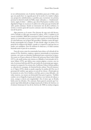 212 Daniel Mesa Gancedo
en un enfrentamiento con el ejército, haciéndose pasar por el líder, para
que este pueda huir. La segunda parte de la novela («La madre») adopta
una perspectiva melodramática y paródica para reconstruir (en primera
persona) la vida de la madre de Pablo, mujer «alienada» y —fundamental-
mente, según el relato— adúltera, que solo al final parece recobrar cierta
dignidad al fingir no reconocer el cadáver de su hijo para que la lucha del
«jefe» pueda continuar. Siendo un interesante tour de force estilístico, la
novela se resiente quizá del excesivo contraste entre los enfoques de cada
una de las partes.
Algo posterior es el cuento «Tres docenas de ropa sucia del doctor»
(1974; incluido en Ella sigue moviendo las caderas, 1979, y también en El
amante sonámbulo, 2009) del ecuatoriano Carlos Carrión en el que el Che
aparece ya convertido en icono, pues la trama consiste en la fascinación de
un niño boliviano con la figura del guerrillero. Dándose cuenta del signi-
ficado emancipador de la imagen, el niño decide colgar un póster en la
pared de la residencia del obispo, cuando va a repartir la ropa que lava su
madre casi analfabeta. Pero los militares lo observan y el relato termina
haciendo sentir el peso de su amenaza.
Fuera de textos como los comentados hasta ahora, en la década de los
setenta el Che «histórico» empieza a aparecer mencionado en narraciones
extensas, casi como un elemento fundamental para caracterizar la época.
Así ocurre en El gran solitario de Palacio del mexicano René Avilés Fabila
(1971) o de modo incluso más intenso en Abbadón el exterminador de Er-
nesto Sábato (1974), que dedica unas cuantas páginas a recrear, una vez
más, la aventura boliviana del Che, por medio de un personaje que supues-
tamente la compartió. Ese mismo año, Guillermo Cabrera Infante publica
su colección de «estampas» de historia-ficción cubana Vista del amanecer
en el Trópico (1974), donde se puede sospechar la sombra del Che tras el
personaje del «médico» que aparece en una de las viñetas: «Al principio no
lo tomaron en serio. Era el médico, está bien, pero es muy delicado, y de
todas maneras, sus manos son demasiado finas para la guerra». También
condice con su biografía el gusto por la música y sus intentos de educar a
otros, aunque se desvía otra singularidad: «Era el único que no llevaba
barba entre los oficiales». Por contraste, llama quizá la atención que Car-
pentier (que había dedicado un elogio mayúsculo al «héroe de América» en
el número homenaje de Casa de las Américas de 1968) no incluya ninguna
 