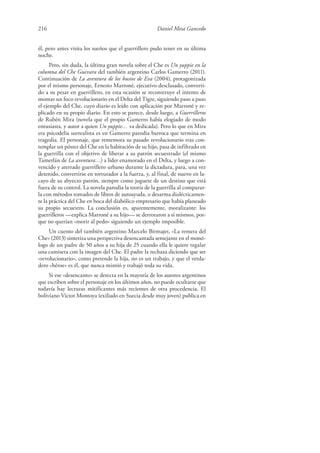 216 Daniel Mesa Gancedo
él, pero antes visita los sueños que el guerrillero pudo tener en su última
noche.
Pero, sin duda, la última gran novela sobre el Che es Un yuppie en la
columna del Che Guevara del también argentino Carlos Gamerro (2011).
Continuación de La aventura de los bustos de Eva (2004), protagonizada
por el mismo personaje, Ernesto Marroné, ejecutivo desclasado, converti-
do a su pesar en guerrillero, en esta ocasión se reconstruye el intento de
montar un foco revolucionario en el Delta del Tigre, siguiendo paso a paso
el ejemplo del Che, cuyo diario es leído con aplicación por Marroné y re-
plicado en su propio diario. En esto se parece, desde luego, a Guerrilleros
de Rubén Mira (novela que el propio Gamerro había elogiado de modo
entusiasta, y autor a quien Un yuppie… va dedicada). Pero lo que en Mira
era psicodelia surrealista es en Gamerro parodia barroca que termina en
tragedia. El personaje, que rememora su pasado revolucionario tras con-
templar un póster del Che en la habitación de su hijo, pasa de infiltrado en
la guerrilla con el objetivo de liberar a su patrón secuestrado (el mismo
Tamerlán de La aventura…) a líder enamorado en el Delta, y luego a con-
vencido y aterrado guerrillero urbano durante la dictadura, para, una vez
detenido, convertirse en torturador a la fuerza, y, al final, de nuevo en la-
cayo de su abyecto patrón, siempre como juguete de un destino que está
fuera de su control. La novela parodia la teoría de la guerrilla al comparar-
la con métodos tomados de libros de autoayuda, o desarma dialécticamen-
te la práctica del Che en boca del diabólico empresario que había planeado
su propio secuestro. La conclusión es, aparentemente, moralizante: los
guerrilleros —explica Marroné a su hijo— se derrotaron a sí mismos, por-
que no querían «morir al pedo» siguiendo un ejemplo imposible.
Un cuento del también argentino Marcelo Birmajer, «La remera del
Che» (2013) sintetiza una perspectiva desencantada semejante en el monó-
logo de un padre de 50 años a su hija de 25 cuando ella le quiere regalar
una camiseta con la imagen del Che. El padre la rechaza diciendo que ser
«revolucionario», como pretende la hija, no es un trabajo, y que el verda-
dero «héroe» es él, que nunca mintió y trabajó toda su vida.
Si ese «desencanto» se detecta en la mayoría de los autores argentinos
que escriben sobre el personaje en los últimos años, no puede ocultarse que
todavía hay lecturas mitificantes más recientes de otra procedencia. El
boliviano Víctor Montoya (exiliado en Suecia desde muy joven) publica en
 