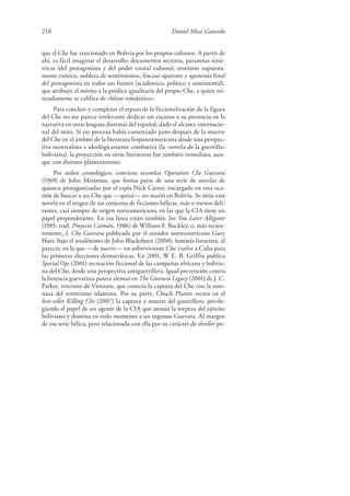 218 Daniel Mesa Gancedo
que el Che fue traicionado en Bolivia por los propios cubanos. A partir de
ahí, es fácil imaginar el desarrollo: documentos secretos, paranoias simé-
tricas (del protagonista y del poder estatal cubano), erotismo supuesta-
mente exótico, nobleza de sentimientos, fracaso aparente y apoteosis final
del protagonista en todos sus frentes (académico, político y sentimental),
que atribuye el mérito a la prédica igualitaria del propio Che, a quien rei-
teradamente se califica de «héroe romántico».
Para concluir y completar el repaso de la ficcionalización de la figura
del Che no me parece irrelevante dedicar un excurso a su presencia en la
narrativa en otras lenguas distintas del español, dado el alcance internacio-
nal del mito. Si ese proceso había comenzado justo después de la muerte
del Che en el ámbito de la literatura hispanoamericana desde una perspec-
tiva neorrealista e ideológicamente combativa (la «novela de la guerrilla»
boliviana), la proyección en otras literaturas fue también inmediata, aun-
que con distinto planteamiento.
Por orden cronológico, conviene recordar Operation Che Guevara
(1969) de John Messman, que forma parte de una serie de novelas de
quiosco protagonizadas por el espía Nick Carter, encargado en esta oca-
sión de buscar a un Che que —quizá— no murió en Bolivia. Se sitúa esta
novela en el origen de un conjunto de ficciones bélicas, más o menos deli-
rantes, casi siempre de origen norteamericano, en las que la CIA tiene un
papel preponderante. En esa línea están también See You Later Alligator
(1985; trad. Proyecto Caimán, 1986) de William F. Buckley, o, más recien-
temente, I, Che Guevara publicada por el senador norteamericano Gary
Hart, bajo el seudónimo de John Blackthorn (2000), fantasía futurista, al
parecer, en la que —de nuevo— un sobreviviente Che vuelve a Cuba para
las primeras elecciones democráticas. En 2001, W E. B. Griffin publica
Special Ops (2001) recreación ficcional de las campañas africana y bolivia-
na del Che, desde una perspectiva antiguerrillera. Igual prevención contra
la herencia guevarista parece alentar en The Guevara Legacy (2001) de J. C.
Parker, veterano de Vietnam, que conecta la captura del Che con la ame-
naza del terrorismo islamista. Por su parte, Chuck Pfarrer recrea en el
best-seller Killing Che (2007) la captura y muerte del guerrillero, privile-
giando el papel de un agente de la CIA que atenúa la torpeza del ejército
boliviano y domina en todo momento a un ingenuo Guevara. Al margen
de esa serie bélica, pero relacionada con ella por su carácter de thriller po-
 