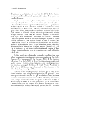 Ernesto «Che» Guevara 219
dría situarse la novela italiana Le mani del Che (1996), de Ivo Scanner
(seudónimo de Fabio Giovanni), que recreará el enigma de las manos am-
putadas al cadáver.
Un planteamiento más ampliamente biográfico adoptan otra serie de
novelas que desde la década de los setenta recrean episodios de la vida del
Che, casi todas con punto de partida en la muerte, como La septième mort
du Che, de Joseph Marsant (1976; trad. 1979); Che: Meine Träume Kennen
Keine Grenzen, de Horst-Eckart De Gross y Klaus-Peter Wolf (1982); o,
quizá la más extensa, ambiciosa de toda esta serie, y también la más cono-
cida, al menos en el mundo hispano: The death of Che Guevara: a Novel,
de Jay Cantor (1983; trad. 1985). Esa tendencia biográfica ha continuado
en el siglo xxi en títulos como Crosscurrents, de William A. Silverman
(2002), que presenta a un Che buscando apoyos para su proyecto revolu-
cionario continental; o La dernière aventure du Che, de Michel Liard
(2003), novela «política de aventuras» que recrea una vez más la campaña
boliviana. Más interesante resulta —con centro en el mismo episodio—
Método prático da guerrilha, del brasileño Marcelo Ferroni (2010, trad.
2012), que inventa un guerrillero brasileño incorporado al grupo de Ñan-
cahuazu para «completar» el relato de esa aventura, mezclando lo histórico
y lo ficticio.
Podrían considerarse relacionados con esas ficciones biográficas otros
relatos basados en testimonios de personas que conocieron al Che. Así es
el cuento «Brief Encounters with Che Guevara» (2006), de Ben Fountain,
o la novela Tu sai dov’è il Che?, de Renzo Casali, centrada en una investi-
gación personal y contemporánea al parecer sobre el periodo praguense y
los inicios de la campaña boliviana. El francés Kristian Marciniak en
Cuba mi amor (2010) recrea su propia estancia en Cuba durante la revolu-
ción, dando importante lugar al Che.
Con estos relatos (auto)biográficos se relacionan, por su parte, las fic-
ciones que tienen como protagonistas a personajes para quienes el Che es
una figura admirable e imitable, a la que, de un modo u otro, pretenden
encontrar (como en el caso de la novela de Fernando Otero antes comen-
tada), aunque sea simbólicamente. Así aparece en Le ceneri del Che, de
Athos Bigongiali (1996), en la que el protagonista, que ha encontrado al
Che en sueños pocos días después de su muerte, viaja todos los años a
Bolivia para recorrer sus pasos. Otra novela italiana La via del Che: il mito
 