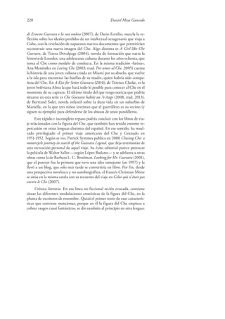 220 Daniel Mesa Gancedo
di Ernesto Guevara e la sua ombra (2007), de Dario Fertilio, mezcla la re-
flexión sobre los ideales perdidos de un intelectual sexagenario que viaja a
Cuba, con la revelación de supuestos nuevos documentos que permitirían
reconstruir una nueva imagen del Che. Algo distinta es A Girl like Che
Guevara, de Teresa Dovalpage (2004), novela de formación que narra la
historia de Lourdes, una adolescente cubana durante los años ochenta, que
toma al Che como modelo de conducta. En la misma tradición «latina»,
Ana Menéndez en Loving Che (2003; trad. Por amor al Che, 2005) cuenta
la historia de una joven cubana criada en Miami por su abuelo, que vuelve
a la isla para encontrar las huellas de su madre, quien habría sido compa-
ñera del Che. En A Kiss for Señor Guevara (2010), de Terence Clarke, es la
joven boliviana Alma la que hará todo lo posible para conocer al Che en el
momento de su captura. El último título del que tengo noticia que podría
situarse en esta serie es Che Guevara habite au 7e étage (2008, trad. 2013),
de Bertrand Solet, novela infantil sobre la dura vida en un suburbio de
Marsella, en la que tres niños inventan que el guerrillero es su vecino (y
siguen su ejemplo) para defenderse de los abusos de unos pandilleros.
Este rápido e incompleto repaso podría concluir con los libros de via-
je relacionados con la figura del Che, que también han tenido enorme re-
percusión en otras lenguas distintas del español. En ese sentido, ha resul-
tado privilegiado el primer viaje americano del Che y Granado en
1951-1952. Según se vio, Patrick Symmes publica en 2000 Chasing Che: a
motorcycle journey in search of the Guevara Legend, que deja testimonio de
una recreación personal de aquel viaje. Su éxito editorial parece provocar
la película de Walter Salles —según López Badano— y se adelanta a otras
obras como la de Barbara L. C. Brodman, Looking for Mr. Guevara (2001),
que al parecer fue la primera que tuvo una idea semejante (en 1997) y la
llevó a un blog, que solo más tarde se convertiría en libro. Por fin, desde
una perspectiva novelesca y no autobiográfica, el francés Christian Moire
se sitúa en la misma estela con su recuento del viaje en Celui qui n’était pas
encore le Che (2007).
Crónica literaria. En esa línea no ficcional recién evocada, conviene
situar las diferentes modulaciones cronísticas de la figura del Che, en la
pluma de escritores de renombre. Quizá el primer texto de esas caracterís-
ticas que conviene mencionar, porque en él la figura del Che empieza a
cobrar rasgos cuasi fantásticos, se dio también al principio en otra lengua:
 