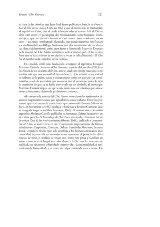 Ernesto «Che» Guevara 221
se trata de las crónicas que Jean-Paul Sartre publicó en francés en France-
Soir al hilo de su visita a Cuba en 1960 y que el mismo año se traducirían
al español en Cuba, con el título Huracán sobre el azúcar. Allí el Che se
eleva casi como el paradigma del revolucionario sobre-humano: joven,
enérgico, que no necesita dormir ni casi comer, pero —además, en su
caso— un héroe «intelectual», ilustrado, que puede mantener (en francés
y a medianoche) un diálogo fascinante con dos mandarines de la cultura
occidental del momento como eran Sartre y Simone de Beauvoir. Después
de la muerte del Che, Sartre sintetizaría su fascinación por el Che en una
frase que se haría célebre (y no eludiría a veces la ridiculización): «El Che
fue el hombre más completo de su tiempo».
En español, sintió una fascinación semejante el argentino Ezequiel
Martínez Estrada. Su texto «Che Guevara, capitán del pueblo» (1963) es
la crónica de un discurso del Che, ante el cual este oyente reacciona «con
unción más que con curiosidad, lo confieso, […] lo admiré en su actitud
de tribuno de la plebe, docto y circunspecto como un patricio». A conti-
nuación, reseña la entrevista que mantuvo con el personaje, quien le dejó
la impresión de que ya se había convertido en un símbolo, al punto que
Martínez Estrada juzga esa experiencia como una «revelación» que aún se
atreve a interpretar dentro de parámetros cristianos.
Al conocerse la muerte del Che, fueron inmediatos los testimonios de
autores hispanoamericanos que apoyaban la causa cubana. Entre los pri-
meros, quizá se cuenta la conferencia que pronunció Ernesto Sábato en
París, en noviembre de 1967, titulada «Homenaje a Ernesto Guevara» (que
se recogería luego en su libro Itinerario, 1969). El mismo mes, el también
argentino Abelardo Castillo publicaba su homenaje, «Matar la muerte», en
la revista porteña El Escarabajo de Oro. Poco más tarde, el número 46 de
la revista Casa de las Américas (enero-febrero, 1968), dedicado a la memo-
ria del Che, se convertiría en un recopilatorio impresionante de firmas
admirativas: Carpentier, Cortázar, Dalton, Fernández Retamar, Lezama
Lima, Urondo o Walsh (por solo nombrar a los hispanoamericanos más
conocidos) dejaron allí sus mensajes o sus recuerdos. A pesar de las dife-
rencias de tono, el sentido de todos esos textos (en prosa y también en
verso, como se verá luego) era coincidente: el Che «no ha muerto»; en
realidad, sus ejecutores le han dado «nueva vida». La incredulidad, el sen-
timiento de fraternidad, y, a veces, de culpa trasciende esa escritura. Un
 