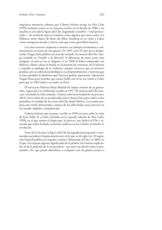 Ernesto «Che» Guevara 223
singulares memorias cubanas que Cabrera Infante recoge en Mea Cuba
(1994) incluyen textos en su mayoría escritos en la década de 1980, y en
muchos es evocada la figura del Che: degradado a nombre —mal pronun-
ciado— de tienda de ropa en Londres; como alguien que nunca amó a La
Habana; como objeto de deseo de Allen Ginsberg en su visita a Cuba;
como anarquista suicida y mártir, más que como guerrillero heroico.
Los años noventa empiezan a mostrar un enfoque revisionista o con-
memorativo en textos de este género. En 1992, a los 25 años de su desapa-
rición, Vargas Llosa publicó un artículo titulado «La muerte del Che» (lue-
go incluido en Desafíos a la libertad). A diferencia de otros textos más
antiguos, el tono ya no es elogioso: si en 1968 lo había comparado con
Bolívar y Martí, ahora lo hunde en el panteón de «momias» de la historia
y repudia su apología de la violencia, aunque reconoce que su atractivo
perdura, por su coherencia ideológica y su desprendimiento, y lamenta que
se haya perdido el idealismo que Guevara podría representar. Aprovecha
Vargas Llosa para recordar que nunca habló con él en sus visitas a Cuba,
pero que en 1964 alojó a su madre en París.
El mexicano Fabricio Mejía Madrid (el «mejor cronista de su genera-
ción» según Jon Lee Anderson) escribe en 1997 «El entierro del Che Gue-
vara» (incluido en Días contados. Crónicas sobre la eternidad de este presente,
2012), breve relato de su accidentada visita a Santa Clara para cubrir como
periodista el traslado de los restos del Che desde Bolivia. La ocasión pro-
picia una visión distanciada e irónica de las dificultades para moverse en
un mundo vigilado y empobrecido.
Cabrera Infante, por su parte, escribe en 1998 un texto sobre la visita
de Juan Pablo II a Cuba (incluido en la segunda edición de Mea Cuba,
1999), en el que atenúa el elogio que, al parecer, este dedicó al Che y re-
cuerda que había fusilado a muchos católicos en La Cabaña al triunfar la
revolución.
Fuera de la ficción, la figura del Che ha seguido preocupando a reco-
nocidos narradores hispanoamericanos en lo que va de siglo xxi. El argen-
tino Fogwill publica un singular e irónico «Homenaje al Che» en 2005, en
el que, tras repasar algunos significados de la palabra che termina explican-
do «el de la película de la motocicleta»: «un mito tan dúctil como el pro-
nombre «él», que puede identificar a cualquier cosa de género neutro o
 