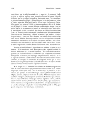 224 Daniel Mesa Gancedo
masculino», que ha sido fagocitado por el negocio y el consumo. Nada
críticos ni irónicos resultan otros textos igualmente breves de Eduardo
Galeano, que ha seguido exhibiendo su fascinación por el Che como figu-
ra redentorista en brevísimos y difundidísimos textos seudopoéticos como
«Primera impresión del Che» (2006) o «El nacedor» (incluido en Espejos.
Una historia casi universal, 2008, un libro que prolonga el éxito de Memo-
ria del fuego). En el otro extremo del espectro ideológico, Vargas Llosa ha
vuelto al Che, al menos en dos ocasiones en lo que va de siglo: dedicándo-
le una entrada de su Diccionario del amante de América Latina (2006
[2005 en francés]), donde sintetiza la transformación del «generoso idea-
lista» de antaño al fanático y cobarde «terrorista» que empieza —según
Vargas Llosa— a conocerse. Poco después, con ocasión del 40º aniversario
de la muerte del Che, el autor peruano se hizo eco de la polémica suscitada
en torno a la autenticidad de sus restos: «Los huesos del Che» (2007), don-
de una vez más contrapone el Che «idealizado» frente al Che «real», valien-
te pero «sanguinario», que los «historiadores serios» están documentando.
El auge de la nueva crónica latinoamericana también ha fijado su foco
sobre el Che en los últimos años. Álex Ayala Ugarte, español residente en
Bolivia, publica en 2012 «Los mercaderes del Che» (incluido en una reco-
pilación con el mismo título). El autor relata aquí la experiencia de visitar
Vallegrande, en Bolivia, para investigar la repercusión del mito del Che en
el lugar en que murió. Con la habitual ironía distanciadora de estos nuevos
cronistas, se consigna un testimonio de decepción, puesto que la única
herencia que allí parece quedar es la extendida voluntad en todo el mundo
de sacar rédito económico de sus supuestos recuerdos.
Con el siglo xxi ha empezado a extenderse en el ámbito hispánico el
libro de viajes «emulativo» que ya tiene una cierta tradición en el ámbito
anglosajón, como se vio antes. Tras las huellas del Che, entonces, se han
situado, por ejemplo, el español Santiago Tejedor (¿Dónde estás Guevara?
Magia, aventura y leyendas en la isla de Cuba, 2009) en el que el autor
cuenta su viaje por Cuba recogiendo testimonios de personas que conocie-
ron al Che; o también los autores que reúne el argentino Tomás Astelarra
en un volumen titulado Por los caminos del Che (2012) y que cuentan dife-
rentes experiencias en lugares de toda Sudamérica con alguna relación con
el Che. La del propio compilador es una visita a Vallegrande en 2003, que
puede compararse con la de Ayala, recién citada.
 
