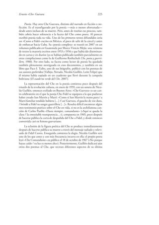 Ernesto «Che» Guevara 225
Poesía. Hay otro Che Guevara, distinto del narrado en ficción o no-
ficción. Es el transfigurado por la poesía —más o menos afortunada—
desde antes incluso de su muerte. Pero, antes de reseñar ese proceso, tam-
bién cabría hacer referencia a la faceta del Che como poeta. Al parecer
escribió poesía toda su vida. Uno de los primeros textos difundidos sería
un «Canto a Fidel» escrito en México, al poco de salir de la cárcel y antes
de embarcar hacia Cuba. Su «poesía completa» se reunió en 2007 en un
volumen publicado en Guatemala por Marco Vinicio Mejía: una veintena
de textos la mayoría escritos entre 1953 y 1956 y que había ido diseminan-
do en cartas y en diarios (ya se habían publicado también parcialmente en
otras compilaciones como la de Guillermo Rothschuh Che, poeta y guerri-
llero, 1980). Por otro lado, su faceta como lector de poesía ha quedado
también plenamente atestiguada en esos documentos, y también en un
libro que Paco I. Taibo, uno de sus biógrafos, publicó con los poemas de
sus autores preferidos (Vallejo, Neruda, Nicolás Guillén, León Felipe) que
él mismo había copiado en un cuaderno que llevó durante la campaña
boliviana (El cuaderno verde del Che, 2007).
La representación del Che en la poesía comienza poco después del
triunfo de la revolución cubana, en enero de 1959, con un soneto de Nico-
lás Guillén, entonces exiliado en Buenos Aires: «Che Guevara» es un can-
to celebratorio en el que la pareja Che-Fidel se equipara a la que pudieran
haber creado San Martín y Martí: «Como si San Martín la mano pura / a
Martí familiar tendido hubiera […] // así Guevara, el gaucho de voz dura,
/ brindó a Fidel su sangre guerrillera […]». Resulta difícil encontrar algún
otro testimonio poético sobre el Che en vida, si no es la archifamosa can-
ción de Carlos Puebla «Hasta siempre, comandante» («Aquí se queda la
clara / la entrañable transparencia…»), compuesta en 1965, poco después
de hacerse pública la carta de despedida del Che a Fidel, y desde entonces
convertida casi en himno guevariano.
La eclosión de la figura poética del Che se produce inmediatamente
después de hacerse pública su muerte a través del mensaje radiado y televi-
sado de Fidel Castro. Enseguida comienza la elegía. Nicolás Guillén será
uno de los que antes y con más frecuencia incurra en ella: el propio poeta
leyó «Che Comandante» en público el 18 de octubre de 1967 («No porque
hayas caído / tu luz es menos alta»). Posteriormente, Guillén dedicará aún
otros dos poemas al Che, que recrean diferentes aspectos de su última
 