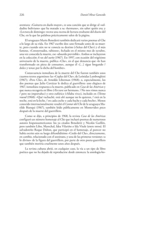 226 Daniel Mesa Gancedo
aventura: «Guitarra en duelo mayor», es una canción que se dirige al «sol-
dadito boliviano» que ha matado a su «hermano», sin saber quién era; y
«Lectura de domingo» recrea una escena de lectura exultante del diario del
Che, en la que las palabras prácticamente salen de la página.
El uruguayo Mario Benedetti también dedicará varios poemas al Che
a lo largo de su vida. En 1967 escribe dos: uno firmado antes de su muer-
te, pero cuando aún no se conocía su destino («Señas del Che») y el más
famoso, «Consternados, rabiosos», fechado en el mismo mes de octubre,
una vez conocida la muerte, ese «absurdo previsible». Ambos se incluyeron
en la colección A ras del sueño (1967). En 1997, con ocasión del trigésimo
aniversario de la muerte, publica «Che», en el que denuncia que «lo han
transformado en pieza de consumo», aunque él «[…] sigue bregando /
dulce y tenaz por la dicha del hombre».
Consecuencia inmediata de la muerte del Che fueron también unos
cuantos textos argentinos: las «Coplas del Che», de Leónidas Lamborghini
(1967); «Pero Che», de Arnoldo Liberman (1968); o, especialmente, los
dos poemas que Julio Cortázar le dedica al guerrillero: uno elegíaco de
1967, inmediata respuesta a la muerte, publicado en Casa de las Américas y
que nunca recogería en libro («Yo tuve un hermano. / No nos vimos nunca
/ pero no importaba») y otro eufórico («Sílaba viva»), incluido en Último
round (1968): «Qué vachaché, está ahí aunque no lo quieran, / está en la
noche, está en la leche, / en cada coche y cada bache y cada boche». Menos
conocido internacionalmente resultó el Cantar del Che de la uruguaya Ma-
tilde Bianqui (1967), también leído públicamente en Montevideo poco
después de la muerte del guerrillero.
Como se dijo, a principios de 1968, la revista Casa de las Américas
configuró un número homenaje al Che que incluyó poemas de numerosos
autores hispanoamericanos: los ya citados Benedetti y Nicolás Guillén,
pero también Lihn, Marechal, Idea Vilariño o Ida Vitale (entre otros). El
salvadoreño Roque Dalton, que participó en el homenaje, al parecer no
había escrito aún su luego difundidísimo «Credo del Che», directamente,
en cambio, relacionado con el asesinato, y una de las primeras versiones «a
lo divino» de la figura del guerrillero, por parte de otro poeta-guerrillero
que también moriría cruelmente unos años después.
La revista cubana abrió, en cualquier caso, la vía a un tipo de libro
poético que no ha dejado de reproducirse desde entonces: la antología-ho-
 