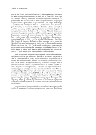 Ernesto «Che» Guevara 227
menaje. En 1969 el Instituto del Libro de La Habana ya recogió muchos de
los poemas de aquella revista junto con otros más en Poemas al Che (a cargo
de Ambrosio Fornet), y esa edición se reproduciría facsimilarmente en Es-
paña en 1976. En esta reedición, los poetas se organizan en dos bloques por
su procedencia: España (entre los que aparecen León Felipe, desde luego
—que había sido corresponsal del Che—, Aleixandre, Celaya, Bousoño,
pero también J. A. Goytisolo, Valente, Labordeta, Ullán o Carvajal) y
América (que acoge también a poetas haitianos como René Despestre o
norteamericanos como Robert Lowell o Thomas Merton). Entre estos
americanos hay algunas ausencias notables: no están algunos homenajes de
la generación beat, como la famosa «Elegía al Che Guevara», de Allen Gins-
berg —quizá porque había escandalizado a las autoridades cubanas, duran-
te su visita a la isla en 1966— o «The Mind of Che Guevara a Day After
His Death», de Lawrence Ferlinghetti. Pero tampoco está el poema de
Neruda «Tristeza en la muerte de un héroe», que el chileno incluiría en su
libro de ese mismo año 1969, Fin de mundo (quizá porque, como recuerda
en sus memorias, no quiso escribir nada de encargo relacionado con el Che;
quizá porque su poema tenía poco de celebratorio y más bien era una de-
nuncia. O quizá porque en la antología estaba Pablo de Rokha).
Si esa recopilación es significativa de algunas líneas de lectura comu-
nes, podría señalarse que, en España, los tópicos recurrentes son presentar
al Che como ejemplo de vida y negar la capacidad aniquiladora de la
muerte. En ocasiones se hace presente un cierto tono «lorquiano» («El cri-
men fue en Bolivia», dice Joaquín Marco) y se insinúan analogías entre la
situación social en América y España a finales de los sesenta (Méndes Fe-
rrín: «Proclama do novo agricultor»). La mayoría son explícitos en su men-
saje épico y pocos optan por una línea «alusiva», más lírica, como Aleixan-
dre («Funeral por Che Guevara»), Bousoño («Guevara muerto»), Valente
(«Tiempo del héroe») o Carvajal («Del lado de la vida»). Los más jóvenes
entonces se atreven incluso a bordear la ironía, como Labordeta («Diario
de provincias») o Vázquez Montalbán que construye su «Poema del Che
Guevara» «a base de palabras del Che, en un 66%», lo que prueba que ya
se había formalizado una serie de topoi guevaristas derivados de la lectura
de sus textos.
Los poemas americanos son quizá, en general, más optimistas y están
teñidos de un panamericanismo «antiyanki» muy recurrente. También es
 