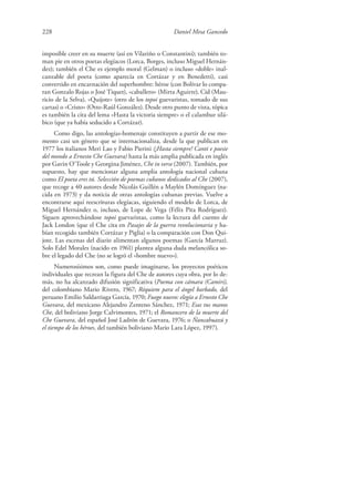 228 Daniel Mesa Gancedo
imposible creer en su muerte (así en Vilariño o Constantini); también to-
man pie en otros poetas elegíacos (Lorca, Borges, incluso Miguel Hernán-
dez); también el Che es ejemplo moral (Gelman) o incluso «doble» inal-
canzable del poeta (como aparecía en Cortázar y en Benedetti), casi
convertido en encarnación del superhombre: héroe (con Bolívar lo compa-
ran Gonzalo Rojas o José Tiquet), «caballero» (Mirta Aguirre), Cid (Mau-
ricio de la Selva), «Quijote» (otro de los topoi guevaristas, tomado de sus
cartas) o «Cristo» (Otto-Raúl González). Desde otro punto de vista, tópica
es también la cita del lema «Hasta la victoria siempre» o el calambur silá-
bico (que ya había seducido a Cortázar).
Como digo, las antologías-homenaje constituyen a partir de ese mo-
mento casi un género que se internacionaliza, desde la que publican en
1977 los italianos Meri Lao y Fabio Pierini (¡Hasta siempre! Canti e poesie
del mondo a Ernesto Che Guevara) hasta la más amplia publicada en inglés
por Gavin O’Toole y Georgina Jiménez, Che in verse (2007). También, por
supuesto, hay que mencionar alguna amplia antología nacional cubana
como El poeta eres tú. Selección de poemas cubanos dedicados al Che (2007),
que recoge a 40 autores desde Nicolás Guillén a Maylén Domínguez (na-
cida en 1973) y da noticia de otras antologías cubanas previas. Vuelve a
encontrarse aquí reescrituras elegíacas, siguiendo el modelo de Lorca, de
Miguel Hernández o, incluso, de Lope de Vega (Félix Pita Rodríguez).
Siguen aprovechándose topoi guevaristas, como la lectura del cuento de
Jack London (que el Che cita en Pasajes de la guerra revolucionaria y ha-
bían recogido también Cortázar y Piglia) o la comparación con Don Qui-
jote. Las escenas del diario alimentan algunos poemas (García Marruz).
Solo Edel Morales (nacido en 1961) plantea alguna duda melancólica so-
bre el legado del Che (no se logró el «hombre nuevo»).
Numerosísimos son, como puede imaginarse, los proyectos poéticos
individuales que recrean la figura del Che de autores cuya obra, por lo de-
más, no ha alcanzado difusión significativa (Poema con cámara (Camiri),
del colombiano Mario Rivero, 1967; Réquiem para el ángel barbado, del
peruano Emilio Saldarriaga García, 1970; Fuego nuevo: elegía a Ernesto Che
Guevara, del mexicano Alejandro Zenteno Sánchez, 1971; Esas tus manos
Che, del boliviano Jorge Calvimontes, 1971; el Romancero de la muerte del
Che Guevara, del español José Ladrón de Guevara, 1976; o Ñancahuazú y
el tiempo de los héroes, del también boliviano Mario Lara López, 1997).
 