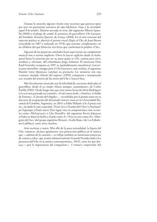 Ernesto «Che» Guevara 229
Llaman la atención algunos títulos muy recientes que parecen optar
por una vía puramente narrativa de tipo folclórico: Viaje a la eternidad:
aquel 9 de octubre. Historia narrada en verso, del argentino Alberto Spine-
lla (2009) o el pliego de cordel As aventuras do guerrilheiro Che Guevara,
del brasileño Antonio Queiroz de França (2010). En el otro extremo del
espectro poético se ubicaría el poema visual Elegía al Che, de Joan Brossa
(concebido en 1967 y realizado en 1978), que consiste «simplemente» en
un alfabeto del que faltan las tres letras que conforman la palabra «Che».
Algunos de los proyectos señalados hasta aquí tenían un componente
musical más o menos implícito. Otros lo hacen explícito desde el título:
quizá llama la atención por ser su autor quien es Che, cantata para voces,
tambores y chirimías, del colombiano Jorge Zalamea. El mexicano Otto
Raúl González compone en 1997 su (probablemente metafórico) Concier-
to para metralleta: cantigas para el Che Guevara y, más realista, el argentino
Hamlet Lima Quintana concluye su poemario Las memorias con una
«cantata» titulada «Diario del regreso» (1999), compuesta e interpretada
con ocasión del retorno de los restos del Che a Santa Clara.
Más literalmente musicales son la infinidad de canciones dedicadas al
guerrillero, desde el ya citado «Hasta siempre, comandante», de Carlos
Puebla (1965). Desde luego, hay que citar tantas letras de Silvio Rodríguez
(«La era está pariendo un corazón», «Fusil contra fusil», «América, te hablo
de Ernesto», «Canción del elegido»…, recordadas por el propio autor en su
discurso de aceptación del doctorado honoris causa en la Universidad Na-
cional de Córdoba, Argentina, en 2011) o Pablo Milanés («Si el poeta eres
tú», sin duda la más conocida), Víctor Jara («Zamba del Che») o Atahaual-
pa Yupanqui («Nada más»). Pero sigue vivo en composiciones más recien-
tes como «McGuevara’s o Che Donald’s» del argentino Kevin Johansen
(«Todos se dejan la barba y el pelo como él. / Pero no son como él»), «Mur-
guita del Sur» (del grupo argentino Bersuit), «Gallo Rojo» (de Los Fabulo-
sos Cadillacs), entre otros muchos.
Artes escénicas y teatro. Más allá de la pura textualidad, la figura del
Che, entonces, alcanza igualmente una proyección pública en la música
que —además de la canción— se refleja también en numerosos proyectos
de «música culta», que reseña exhaustivamente Graciela Paraskevaídis («La
presencia del Che en la música contemporánea», 2013), entre los que des-
taca —por la importancia del compositor— Y entonces comprendió, del
 