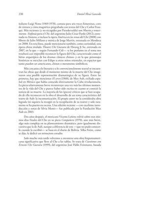 230 Daniel Mesa Gancedo
italiano Luigi Nono (1969-1970), cantata para seis voces femeninas, coro
de cámara y cinta magnética pregrabada con textos del Che y Carlos Fran-
qui. Más recientes (y no recogidos por Paraskevaídis) son Muerte y renaci-
miento. Sinfonía para el Che, del argentino Julio César Pardo (2012), estre-
nada en Amiens, o incluso la ópera América en las venas del Che (2008) con
libreto de Julio Millares y música de Jorge Martín, estrenada en Mendoza
en 2008. En esta línea, puede mencionarse también, como curiosidad, una
ópera china titulada Theatre Che Guevara de Hwang Ji Su, estrenada en
2007, en la que —según Fernando Cid— «a los profanos en el tema nos
resultará casi imposible reconocer la figura del Che, caracterizado como el
héroe arquetípico de los dramas clásicos chinos» y en la que personajes
históricos se mezclan con Edipo u otros mitos orientales, en espacios que
tanto pueden ser americanos, chinos o meramente simbólicos.
Más cercanas a lo literario y a lo convencionalmente teatral se encuen-
tran las obras que desde el momento mismo de la muerte del Che imagi-
naron una posible representación dramatúrgica de su figura. Entre las
primeras, hay que mencionar El cerco (1968), de Max Aub, exiliado espa-
ñol en México que había conocido directamente la Cuba revolucionaria.
La pieza relativamente breve reconstruye una vez más los últimos momen-
tos de la vida del Che y parece haber sido escrita en cuanto se conoció la
noticia de su muerte. La mayoría de los (pocos) críticos que se han ocupa-
do de ella reconocen en la obra el desarrollo de un tema característico del
teatro de Aub: la incomunicación. El propio autor no la consideraba obra
lograda (ni siquiera la recogió en la recopilación de su teatro) y solo rara-
mente se ha puesto en escena. Una edición reciente —con excelente intro-
ducción y notas de Silvia Monti— fue publicada por la Fundación Max
Aub en 2003.
Dos años después, el mexicano Vicente Leñero volvió sobre esos mis-
mos días finales del Che en su pieza Compañero (1970), aún más breve,
algo más compleja en su planteamiento dramático, pero igualmente dis-
cursiva que la de Aub, aunque a diferencia de este —que no pudo conocer-
lo cuando la escribió— se basa en el diario de Bolivia. Silka Freire, como
se dijo, le dedicó un minucioso estudio.
Solo mucho más tarde volvemos a encontrar una obra hispanoameri-
cana significativa que lleve al Che a las tablas. Se trata de Cuestiones con
Ernesto Che Guevara (1999), del argentino José Pablo Feinmann, basada
 