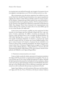 Ernesto «Che» Guevara 231
en un guion para una película frustrada, que imagina el encuentro de una
investigadora contemporánea con el Che en la última noche de su vida.
Más recientemente otras dos piezas argentinas han salido de ese mo-
mento final de la vida del Che para dramatizar otros aspectos igualmente
capitales de su figura: Carlos Alsina se decidió a poner en escena a la pare-
ja Che-Quijote, comparación que había nacido en las cartas del primero y
ya tenía plasmación en otros géneros: ¡Ladran, Che! Las andanzas de Ernes-
to Che Guevara y Don Quijote de la Mancha (se representó en Barcelona en
2002). Poco después Víctor Llaver dramatizó otro emparejamiento más
realista: Fidel y el Che: el poder y la utopía: obra en tres actos (2005), que tal
vez no se haya llevado a las tablas aún.
Como ocurre con la narrativa, también son muy numerosas las obras
teatrales en otras lenguas que han utilizado la figura del Che, y que con-
viene, al menos, mencionar. En 1968 se encuentan al menos dos: Che
Guevara: a play, de Mario Fratti y Che!: screenplay, de Michael Wilson. En
1969, John Spurling lleva a escena en Londres MacRune’s Guevara. El
texto puede encontrarse fácilmente en Internet y al parecer fue escrito
antes de la muerte del Che. El mismo año Lennox Raphael publica Che!,
que se centra de nuevo en la muerte y al parecer fue un escándalo en su
estreno en Nueva York, acusado de pornografía. Por último, hay que men-
cionar la obra Che: a Permanent Tragedy escrita en inglés en 1970 por dos
autores serbios (Matija Beckovic y Dusan Radovic) y Guevara oder Der
Sonnenstaat del alemán Volker Braun (1976), que al parecer mezcla el Em-
pédocles de Hölderlin con la figura del guerrillero.
4. Versiones cinematográficas (y otras)
Como ya hubo ocasión de señalar, gran parte de la potencia semántica
de la figura del Che procede de su representación iconográfica. Por eso, no
es de extrañar que el cine se haya sentido fascinado por su figura. Dejando
de lado la presencia documental en los fondos de la rica cinemateca cubana
u otras (así como su aprovechamiento ulterior en la infinidad de documen-
tales que se han filmado sobre el Che en diferentes momentos), aquí men-
cionaré tan solo la utilización del personaje en películas de ficción.
Según López Badano, uno de los primeros ﬁlms que trató lateralmen-
te la ﬁgura del Che fue Prova d’Orchestra, del director italiano Federico
 