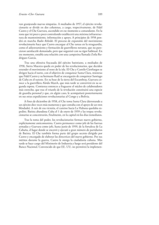 Ernesto «Che» Guevara 189
van granjeando nuevas simpatías. A mediados de 1957, el ejército revolu-
cionario se divide en dos columnas, a cargo, respectivamente, de Fidel
Castro y el Che Guevara, ascendido en ese momento a comandante. En la
zona que irá poco a poco controlando establecerá una mínima infraestruc-
tura de mantenimiento, información y apoyo. A principios de 1958 pon-
drá en marcha Radio Rebelde. El proceso de expansión del movimiento
revolucionario hace que Castro encargue al Che tareas en la retaguardia,
como el adiestramiento y formación de guerrilleros novatos, que no pare-
cieron satisfacerle demasiado, pero que organizó con su rigor habitual. En
ese momento, entabla una relación con una campesina llamada Zoila Ro-
dríguez García.
Tras una ofensiva fracasada del ejército batistiano, a mediados de
1958, Sierra Maestra queda en poder de los revolucionarios, que deciden
extender el movimiento al resto de la isla. El Che y Camilo Cienfuegos se
dirigen hacia el norte, con el objetivo de conquistar Santa Clara, mientras
que Fidel Castro y su hermano Raúl se encargarán de conquistar Santiago
de Cuba en el sureste. En su base de la sierra del Escambray, Guevara co-
noce a la guerrillera Aleida March, que más tarde se convertirá en su se-
gunda esposa. Comienza entonces a fraguarse el núcleo de colaboradores
más estrecho, que tras el triunfo de la revolución constituirá una especie
de guardia personal y que, en algún caso, le acompañará posteriormente
en sus otras expediciones revolucionarias al Congo y a Bolivia.
A fines de diciembre de 1958, el Che toma Santa Clara (derrotando a
un ejército diez veces más numeroso y que contaba con el apoyo de un tren
blindado). A raíz de esa victoria, el camino hacia La Habana quedaba ex-
pedito. Batista abandona Cuba el 1 de enero de 1959 y las tropas revolu-
cionarias se concentrarán, finalmente, en la capital en los días inmediatos.
Tras la toma del poder, los revolucionarios forman nuevo gobierno,
explícitamente anticomunista. Castro permanece como jefe de las fuerzas
armadas y Guevara como jefe, hasta junio de 1959, de la fortaleza de La
Cabaña, el lugar donde se encerró y ejecutó a gran número de partidarios
de Batista. El Che también forma parte del grupo secreto dirigido por
Castro y encargado de elaborar las directrices del nuevo gobierno. Por sus
méritos durante la guerra, Castro le otorga la ciudadanía cubana. Más
tarde se hace cargo del Ministerio de Industria y luego será presidente del
Banco Nacional. Convencido de que EE. UU. no permitirá la implemen-
 