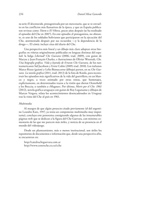 234 Daniel Mesa Gancedo
su serie El desconocido, protagonizada por un mercenario, que se ve envuel-
to en los conflictos más llamativos de la época, y que en España publica-
ron revistas como Tótem o El Víbora, pocos años después (se ha reeditado
el episodio del Che en 2007). En este episodio el protagonista, no obstan-
te, es uno de los soldados bolivianos que participaron en la ejecución del
Che, atormentado después por sus recuerdos —y la dependencia de la
droga—. El cómic incluye citas del diario del Che.
Una perspectiva más lineal y un dibujo más claro adoptan otras bio-
grafías en viñetas originalmente publicadas en lenguas distintas del espa-
ñol: la belga Libertad! Che Guevara (2006; trad. 2009), con guion de
Maryse y Jean-François Charles, e ilustraciones de Olivier Wozniak; Che.
Una biografía gráfica. Vida y leyenda de Ernesto Che Guevara, de los nor-
teamericanos Sid Jacobson y Ernie Colón (2009; trad. 2010). Los italianos
Marco Rizzo (guion) y Lelio Bionaccorso (dibujo) parten, en su Che Gue-
vara. La novela gráfica (2011, trad. 2012) de la foto de Korda, para recons-
truir los episodios más significativos de la vida del guerrillero, en un blan-
co y negro, a veces animado por otras tintas, que homenajea,
explícitamente, en determinados trazos a la visión que dieron Oesterheld
y los Breccia, o también a «Magnus». Por último, Morir por el Che: 1961
(2012), novela gráfica uruguaya con guion de Roy Leguisamo y dibujos de
Marcos Vergara, relata los acontecimientos desencadenados en Uruguay
tras la visita del Che al país en 1961.
Multimedia
Al margen de que algún proyecto citado previamente (el del argenti-
no Leandro Katz, 1997, ya tenía un componente multimedia muy impor-
tante), concluyo este panorama consignando algunas de las innumerables
páginas web que se dedican a la figura del Che Guevara, con mínimo co-
mentario de las que me parecen más útiles, y noticia de su presencia en el
mundo del videojuego.
Desde un planteamiento, más o menos institucional, son útiles los
repositorios de documentos e información que, desde una perspectiva afín,
se encuentran en:
http://catedracheguevara.com.ar
http://www.centroche.co.cu/cche
 