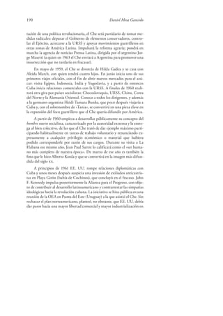 190 Daniel Mesa Gancedo
tación de una política revolucionaria, el Che será partidario de tomar me-
didas radicales: depurar el Gobierno de elementos conservadores, contro-
lar el Ejército, acercarse a la URSS y apoyar movimientos guerrilleros en
otras zonas de América Latina. Impulsará la reforma agraria; pondrá en
marcha la agencia de noticias Prensa Latina, dirigida por el argentino Jor-
ge Masetti (a quien en 1963 el Che enviará a Argentina para promover una
insurrección que no tardaría en fracasar).
En mayo de 1959, el Che se divorcia de Hilda Gadea y se casa con
Aleida March, con quien tendrá cuatro hijos. En junio inicia uno de sus
primeros viajes oficiales, con el fin de abrir nuevos mercados para el azú-
car: visita Egipto, Indonesia, India y Yugoslavia, y a partir de entonces
Cuba inicia relaciones comerciales con la URSS. A finales de 1960 reali-
zará otra gira por países socialistas: Checoslovaquia, URSS, China, Corea
del Norte y la Alemania Oriental. Conoce a todos los dirigentes, y además
a la germano-argentina Heidi Tamara Bunke, que poco después viajaría a
Cuba y, con el sobrenombre de «Tania», se convertirá en una pieza clave en
la expansión del foco guerrillero que el Che quería difundir por América.
A partir de 1960 empieza a desarrollar públicamente su concepto del
hombre nuevo socialista, caracterizado por la austeridad extrema y la entre-
ga al bien colectivo, de las que el Che trató de dar ejemplo máximo parti-
cipando habitualmente en tareas de trabajo voluntario y renunciando ex-
presamente a cualquier privilegio económico o material que hubiera
podido corresponderle por razón de sus cargos. Durante su visita a La
Habana ese mismo año, Jean Paul Sartre lo calificará como el «ser huma-
no más completo de nuestra época». De marzo de ese año es también la
foto que le hizo Alberto Korda y que se convertirá en la imagen más difun-
dida del siglo xx.
A principios de 1961 EE. UU. rompe relaciones diplomáticas con
Cuba y unos meses después auspicia una invasión de exiliados anticastris-
tas en Playa Girón (bahía de Cochinos), que concluyó en el fracaso. John
F. Kennedy impulsa posteriormente la Alianza para el Progreso, con obje-
to de contribuir al desarrollo latinoamericano y contrarrestar las simpatías
ideológicas hacia la revolución cubana. La iniciativa se hizo pública en una
reunión de la OEA en Punta del Este (Uruguay) a la que asistió el Che. Sin
rechazar el plan norteamericano, planteó, no obstante, que EE. UU. debía
dar pasos hacia una mayor libertad comercial y mayor industrialización en
 