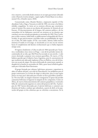 192 Daniel Mesa Gancedo
tria o muerte», convertida desde entonces en un topos guevariano (alterado
como «Hasta la victoria siempre», según explica Tristán Bauer en su docu-
mental Che, el hombre nuevo, 2010).
Caracterizado como «Ramón Benítez», empresario español, el Che
abandona Cuba y llega a Tanzania en abril de 1965, sin avisar a los líderes
rebeldes congoleños. Se inicia así su aventura africana que constituirá,
como el mismo Che anota en sus diarios del momento, la «historia de un
fracaso». El desconocimiento de la lengua, del contexto político y de las
costumbres de los habitantes convirtió esa aventura en un desastre que
concluyó con una retirada precipitada en noviembre de 1965. Pero Castro,
para acallar rumores, había leído ya públicamente la despedida del Che en
octubre, lo que prácticamente cancelaba todas sus posibilidades de regre-
sar a Cuba. De todos modos, el Che, cuya madre, además, había muerto
mientras él estaba en el Congo, se encontraba ya en una vía sin retorno
hacia el cumplimiento del destino revolucionario que se había impuesto
tiempo atrás.
El regreso clandestino a Cuba en julio de 1966 (pasando por Tanza-
nia y ocultándose cinco meses en Praga —uno de los periodos menos do-
cumentados de su vida, que Abel Posse ha recreado en una novela—) solo
estuvo destinado a preparar otra aventura guerrillera. De nuevo, el Che
hubiera querido que el objetivo fuera Argentina, pero le convencieron de
que resultaría más adecuado implantar el foco en Bolivia, cerca de la fron-
tera con su país de origen. De nuevo disfrazado de comerciante español, se
despide de su familia en noviembre de 1966 y parte hacia la Bolivia gober-
nada por el dictador René Barrientos.
El grupo formado por cubanos, bolivianos, peruanos y argentinos se
ubica al sudeste del país, cerca del río Ñancahuazú. Los problemas para el
grupo comenzaron ya a la hora de elegir su ubicación, pues la zona según
parece era muy poco adecuada para instalar un foco guerrillero clandesti-
no. Por otro lado, en ningún momento consiguieron el apoyo del partido
comunista boliviano ni lograron la simpatía de los campesinos. Como en
África, de nuevo el desconocimiento del contexto geopolítico y eventuales
fallas de comunicación jugarían en contra del proyecto del Che. A princi-
pios de 1967 fueron detectados por el ejército boliviano y comenzó una
dinámica de huida y combate que redundaría, a partir de abril, en la sepa-
ración del grupo en dos columnas que no volverían a encontrarse. En la
 