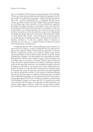 Ernesto «Che» Guevara 193
que no comandaba el Che iba la única mujer del grupo: Tamara Bunke,
«Tania», que desde años atrás había ejercido labores de espionaje en La Paz
para facilitar la instalación de la guerrilla, y había terminado incorporán-
dose a ella —contra la voluntad del Che—. En el grupo del Che estuvie-
ron por un tiempo el intelectual francés Régis Debray y el pintor argenti-
no Ciro Bustos, que fueron apresados al intentar abandonar la guerrilla
para dedicarse a labores de apoyo en otros lugares. Estas y otras detencio-
nes facilitaron la información clave para detectar y, finalmente, acabar con
los guerrilleros. Las comunicaciones de estos con el exterior eran ya para
entonces inexistentes y el Che solo pudo dar a conocer un «Mensaje para
los pueblos del mundo» leído en la reunión de la Tricontinental (La Haba-
na, 16 de abril de 1967), donde —contra el deseo de «coexistencia pacífi-
ca» proclamado por las grandes potencias y asumido por los partidos co-
munistas ortodoxos— el Che hace explícito desde el comienzo su
propósito de «crear dos, tres… muchos Vietnam» al objeto de terminar
con el imperialismo norteamericano.
A finales de agosto de 1967 el ejército boliviano, ya para entonces con
apoyo de la CIA, embosca y acaba en el Vado del Yeso con todos los inte-
grantes de la segunda columna. Desde finales de septiembre, la columna
del Che es igualmente cercada y tras un primer combate en que mueren
algunos guerrilleros, el 8 de octubre los supervivientes (ya de hace tiempo
asediados por el hambre y las enfermedades) son sorprendidos en la Que-
brada del Churo. El Che vuelve a dividir su grupo y envía por delante a los
más débiles (que en su mayoría se salvarán), mientras intenta contener el
ataque del ejército. Resultará herido en el combate y, finalmente, apresado
junto con otro guerrillero boliviano. Son trasladados al pueblo cercano de
La Higuera y encerrados en una escuela, junto con los cadáveres de com-
pañeros. El ejército se incauta de todas sus pertenencias, incluido el diario
de campaña, que a partir de entonces se convertirá en un objeto disputado
por todos los actores del conflicto. El 9 de octubre el Gobierno boliviano
anuncia que el Che ha muerto en combate el día anterior; pero en realidad
hasta el mediodía el presidente no da la orden de ejecución. Ya para enton-
ces hay algún agente de la CIA en La Higuera (el cubano-norteamericano
Félix Rodríguez), aunque no es seguro que EE. UU. estuviera de acuerdo
con la ejecución del Che (quien, al ser apresado, ya habría advertido a sus
captores, según algunas versiones: «valgo más vivo que muerto»). Rodrí-
guez interroga al Che, le comunica que va a ser fusilado, le toma las últi-
 