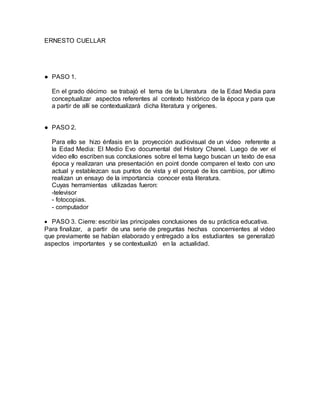 ERNESTO CUELLAR
● PASO 1.
En el grado décimo se trabajó el tema de la Literatura de la Edad Media para
conceptualizar aspectos referentes al contexto histórico de la época y para que
a partir de allí se contextualizará dicha literatura y orígenes.
● PASO 2.
Para ello se hizo énfasis en la proyección audiovisual de un video referente a
la Edad Media: El Medio Evo documental del History Chanel. Luego de ver el
video ello escriben sus conclusiones sobre el tema luego buscan un texto de esa
época y realizaran una presentación en point donde comparen el texto con uno
actual y establezcan sus puntos de vista y el porqué de los cambios, por ultimo
realizan un ensayo de la importancia conocer esta literatura.
Cuyas herramientas utilizadas fueron:
-televisor
- fotocopias.
- computador
PASO 3. Cierre: escribir las principales conclusiones de su práctica educativa.
Para finalizar, a partir de una serie de preguntas hechas concernientes al video
que previamente se habían elaborado y entregado a los estudiantes se generalizó
aspectos importantes y se contextualizó en la actualidad.
