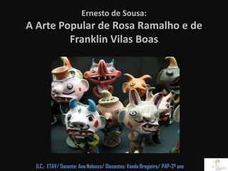 Ernesto de Sousa:
A Arte Popular de Rosa Ramalho e de
         Franklin Vilas Boas




  U.C.: ETAV/ Docente: Ana Nolasco/ Discentes: Vanda Bregieiro/ PAP-2º ano
 